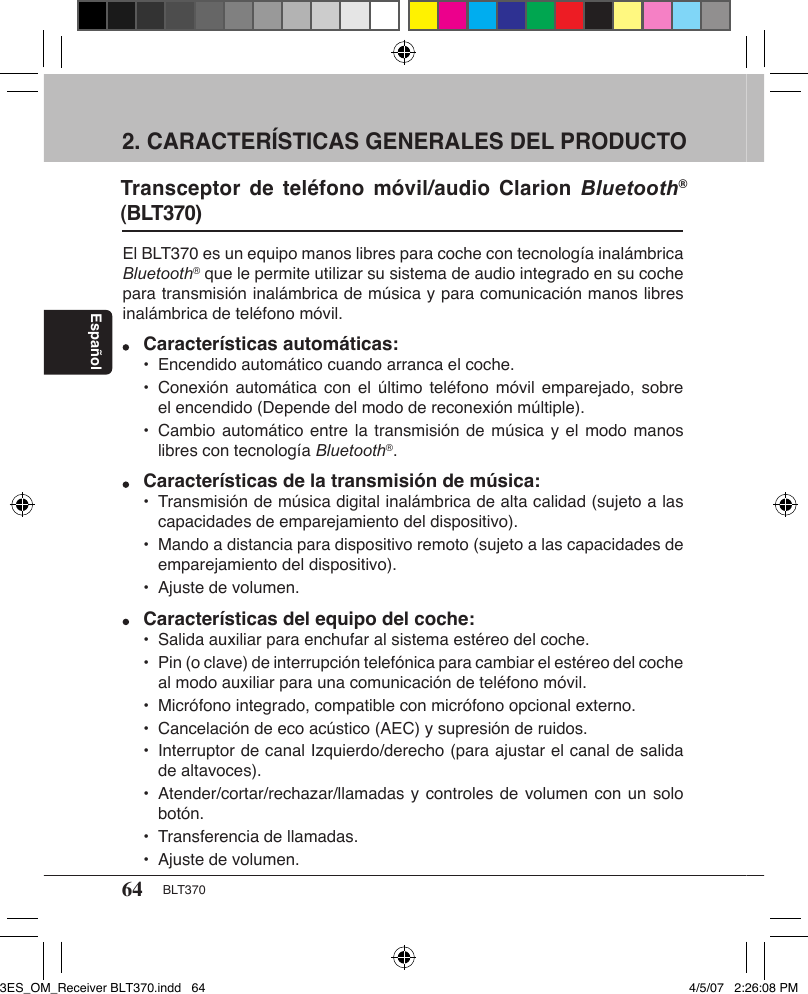 64 BLT370Español2. CARACTERÍSTICAS GENERALES DEL PRODUCTO El BLT370 es un equipo manos libres para coche con tecnología inalámbrica Bluetooth® que le permite utilizar su sistema de audio integrado en su coche para transmisión inalámbrica de música y para comunicación manos libres inalámbrica de teléfono móvil. Características automáticas:  •  Encendido automático cuando arranca el coche.  •  Conexión automática  con el  último  teléfono  móvil  emparejado, sobre      el encendido (Depende del modo de reconexión múltiple).   •  Cambio automático entre la transmisión de música y el modo manos      libres con tecnología Bluetooth®.  Características de la transmisión de música:  •  Transmisión de música digital inalámbrica de alta calidad (sujeto a las      capacidades de emparejamiento del dispositivo).  •  Mando a distancia para dispositivo remoto (sujeto a las capacidades de      emparejamiento del dispositivo).  •  Ajuste de volumen.  Características del equipo del coche:  •  Salida auxiliar para enchufar al sistema estéreo del coche.  •  Pin (o clave) de interrupción telefónica para cambiar el estéreo del coche      al modo auxiliar para una comunicación de teléfono móvil.  •  Micrófono integrado, compatible con micrófono opcional externo.  •  Cancelación de eco acústico (AEC) y supresión de ruidos.   •  Interruptor de canal Izquierdo/derecho (para ajustar el canal de salida      de altavoces).  •  Atender/cortar/rechazar/llamadas y controles de volumen con un solo      botón.  •  Transferencia de llamadas.  •  Ajuste de volumen.Transceptor  de  teléfono móvil/audio Clarion  Bluetooth® (BLT370) 3ES_OM_Receiver BLT370.indd   64 4/5/07   2:26:08 PM