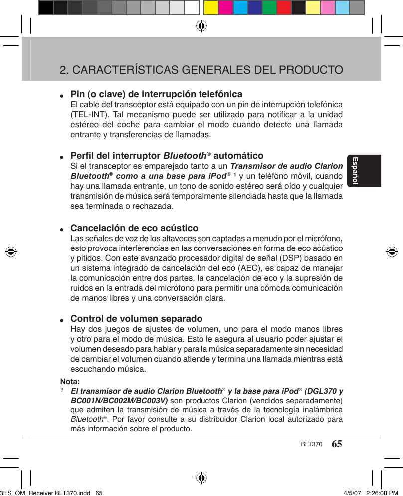 65BLT370Español Pin (o clave) de interrupción telefónica  El cable del transceptor está equipado con un pin de interrupción telefónica    (TEL-INT). Tal mecanismo puede ser utilizado para notiﬁcar a la unidad    estéreo del coche  para cambiar  el  modo cuando  detecte una  llamada    entrante y transferencias de llamadas. Perﬁl del interruptor Bluetooth® automático  Si el transceptor es emparejado tanto a un Transmisor de audio Clarion    Bluetooth® como a una base para iPod® ¹ y un teléfono móvil, cuando    hay una llamada entrante, un tono de sonido estéreo será oído y cualquier    transmisión de música será temporalmente silenciada hasta que la llamada    sea terminada o rechazada.   Cancelación de eco acústico  Las señales de voz de los altavoces son captadas a menudo por el micrófono,    esto provoca interferencias en las conversaciones en forma de eco acústico    y pitidos. Con este avanzado procesador digital de señal (DSP) basado en    un sistema integrado de cancelación del eco (AEC), es capaz de manejar    la comunicación entre dos partes, la cancelación de eco y la supresión de    ruidos en la entrada del micrófono para permitir una cómoda comunicación    de manos libres y una conversación clara. Control de volumen separado  Hay dos juegos de ajustes de volumen, uno para el modo manos libres    y otro para el modo de música. Esto le asegura al usuario poder ajustar el    volumen deseado para hablar y para la música separadamente sin necesidad    de cambiar el volumen cuando atiende y termina una llamada mientras está    escuchando música.Nota:¹ El transmisor de audio Clarion Bluetooth® y la base para iPod® (DGL370 y    BC001N/BC002M/BC003V) son productos Clarion (vendidos separadamente)    que  admiten  la transmisión de  música  a  través  de la  tecnología  inalámbrica    Bluetooth®. Por favor consulte a su distribuidor  Clarion  local  autorizado  para    más información sobre el producto.2. CARACTERÍSTICAS GENERALES DEL PRODUCTO 3ES_OM_Receiver BLT370.indd   65 4/5/07   2:26:08 PM