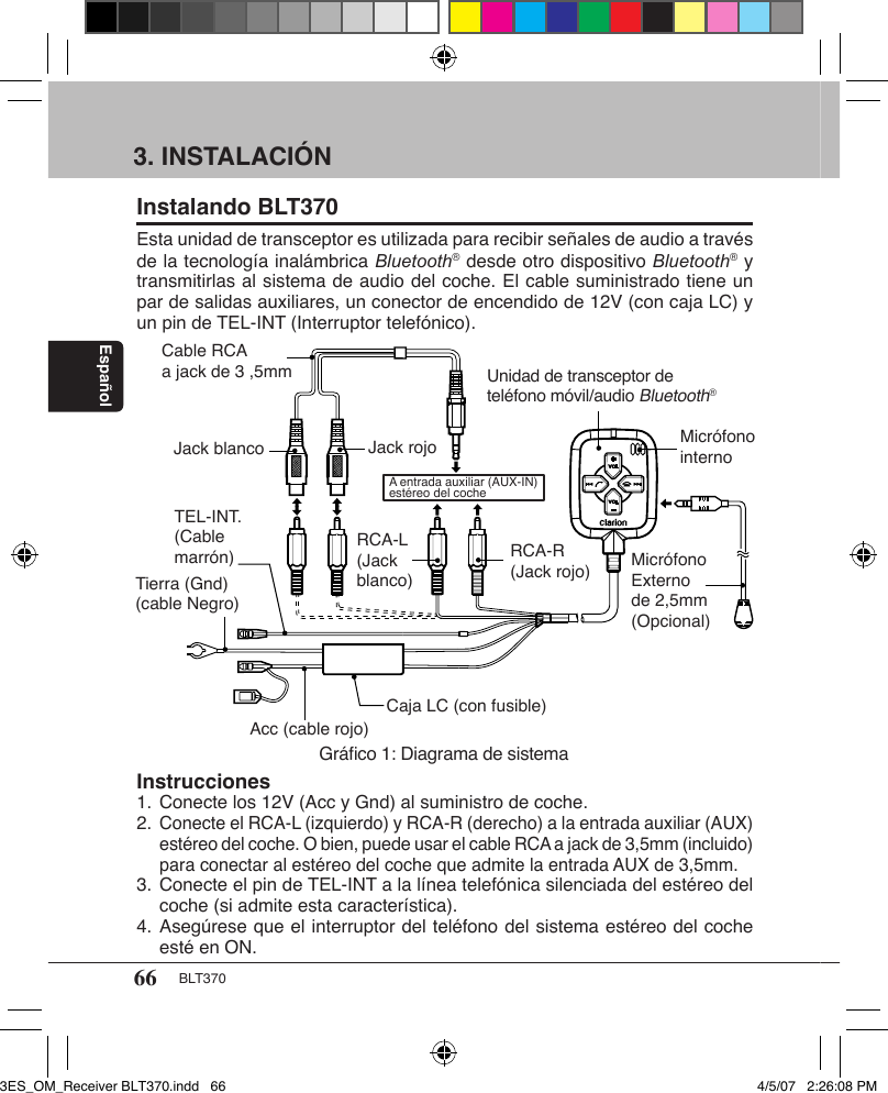 66 BLT370Español3. INSTALACIÓNInstalando BLT370Esta unidad de transceptor es utilizada para recibir señales de audio a través de la tecnología inalámbrica Bluetooth® desde otro dispositivo Bluetooth® y transmitirlas al sistema de audio del coche. El cable suministrado tiene un par de salidas auxiliares, un conector de encendido de 12V (con caja LC) y un pin de TEL-INT (Interruptor telefónico).Gráﬁco 1: Diagrama de sistemaRCA-L(Jack blanco)RCA-R(Jack rojo)Unidad de transceptor de teléfono móvil/audio Bluetooth®Acc (cable rojo)Micrófono Externo de 2,5mm (Opcional)Micrófono internoCable RCA  a jack de 3 ,5mmCaja LC (con fusible)Jack blanco Jack rojoTierra (Gnd)  (cable Negro)TEL-INT. (Cable marrón)Instrucciones1. Conecte los 12V (Acc y Gnd) al suministro de coche. 2. Conecte el RCA-L (izquierdo) y RCA-R (derecho) a la entrada auxiliar (AUX)    estéreo del coche. O bien, puede usar el cable RCA a jack de 3,5mm (incluido)    para conectar al estéreo del coche que admite la entrada AUX de 3,5mm.3. Conecte el pin de TEL-INT a la línea telefónica silenciada del estéreo del    coche (si admite esta característica).4. Asegúrese que el interruptor del teléfono del sistema estéreo del coche    esté en ON.A entrada auxiliar (AUX-IN)  estéreo del coche3ES_OM_Receiver BLT370.indd   66 4/5/07   2:26:08 PM