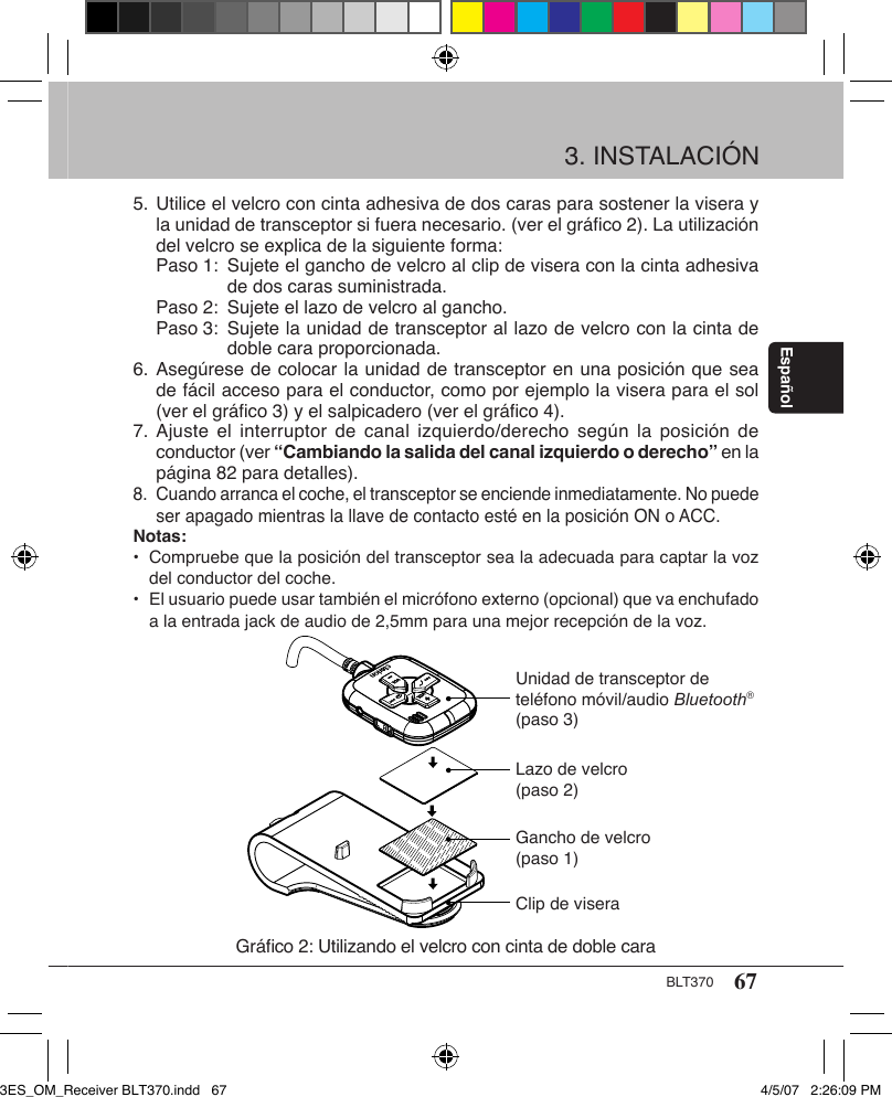 67BLT370Español3. INSTALACIÓN5. Utilice el velcro con cinta adhesiva de dos caras para sostener la visera y    la unidad de transceptor si fuera necesario. (ver el gráﬁco 2). La utilización    del velcro se explica de la siguiente forma:  Paso 1:  Sujete el gancho de velcro al clip de visera con la cinta adhesiva      de dos caras suministrada.   Paso 2:  Sujete el lazo de velcro al gancho.   Paso 3:  Sujete la unidad de transceptor al lazo de velcro con la cinta de      doble cara proporcionada.6. Asegúrese de colocar la unidad de transceptor en una posición que sea    de fácil acceso para el conductor, como por ejemplo la visera para el sol    (ver el gráﬁco 3) y el salpicadero (ver el gráﬁco 4). 7. Ajuste el  interruptor de  canal  izquierdo/derecho según  la posición  de    conductor (ver “Cambiando la salida del canal izquierdo o derecho” en la    página 82 para detalles).  8.  Cuando arranca el coche, el transceptor se enciende inmediatamente. No puede    ser apagado mientras la llave de contacto esté en la posición ON o ACC.Notas:•  Compruebe que la posición del transceptor sea la adecuada para captar la voz    del conductor del coche.•  El usuario puede usar también el micrófono externo (opcional) que va enchufado    a la entrada jack de audio de 2,5mm para una mejor recepción de la voz.Gráﬁco 2: Utilizando el velcro con cinta de doble caraUnidad de transceptor de teléfono móvil/audio Bluetooth® (paso 3)Lazo de velcro (paso 2)Gancho de velcro (paso 1)Clip de visera3ES_OM_Receiver BLT370.indd   67 4/5/07   2:26:09 PM