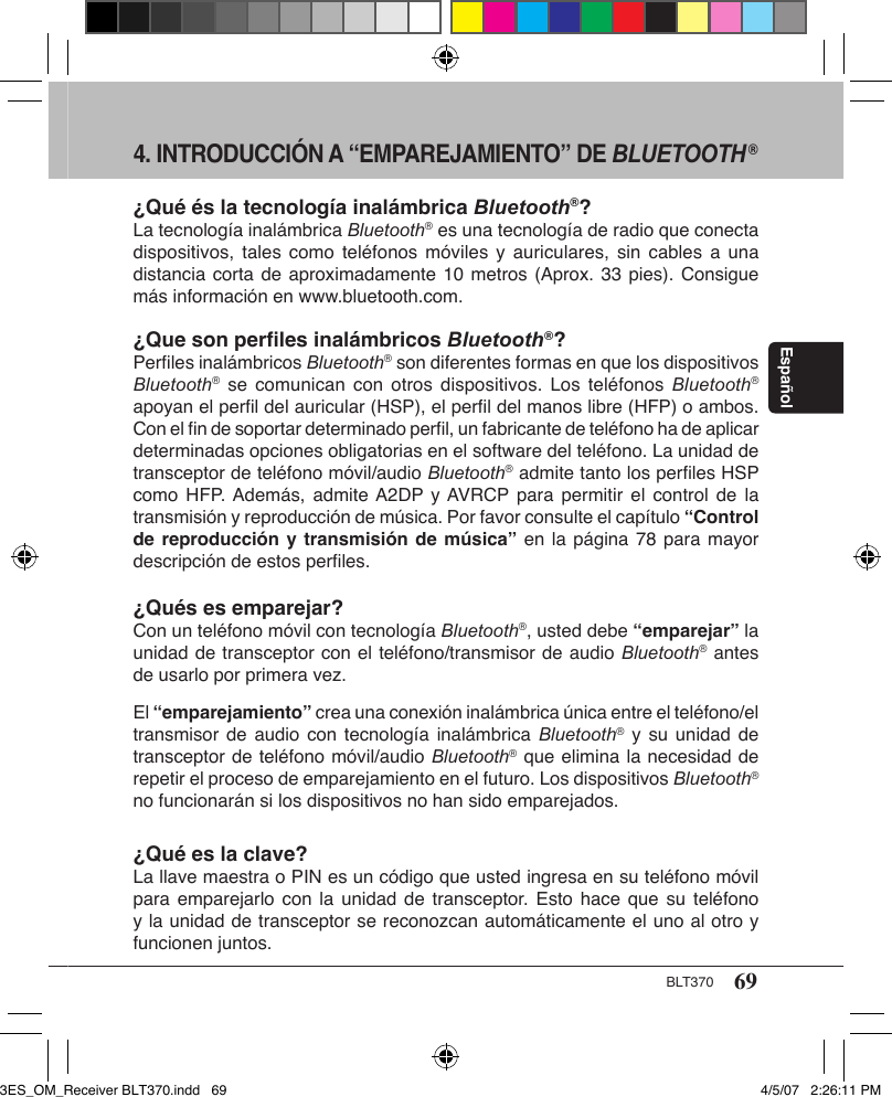 69BLT370Español4. INTRODUCCIÓN A “EMPAREJAMIENTO” DE BLUETOOTH®¿Qué és la tecnología inalámbrica Bluetooth®?La tecnología inalámbrica Bluetooth® es una tecnología de radio que conecta dispositivos, tales  como  teléfonos móviles  y  auriculares, sin  cables a  una distancia corta de aproximadamente 10  metros (Aprox. 33 pies). Consigue más información en www.bluetooth.com.¿Que son perﬁles inalámbricos Bluetooth®?Perﬁles inalámbricos Bluetooth® son diferentes formas en que los dispositivos Bluetooth® se  comunican  con  otros  dispositivos.  Los  teléfonos  Bluetooth® apoyan el perﬁl del auricular (HSP), el perﬁl del manos libre (HFP) o ambos. Con el ﬁn de soportar determinado perﬁl, un fabricante de teléfono ha de aplicar determinadas opciones obligatorias en el software del teléfono. La unidad de transceptor de teléfono móvil/audio Bluetooth® admite tanto los perﬁles HSP como HFP. Además,  admite A2DP y AVRCP para  permitir el  control  de la transmisión y reproducción de música. Por favor consulte el capítulo “Control de reproducción y transmisión de música” en la página 78 para mayor descripción de estos perﬁles.¿Qués es emparejar?Con un teléfono móvil con tecnología Bluetooth®, usted debe “emparejar” la unidad de transceptor con el teléfono/transmisor de audio Bluetooth® antes de usarlo por primera vez.El “emparejamiento” crea una conexión inalámbrica única entre el teléfono/el transmisor de  audio  con tecnología inalámbrica  Bluetooth® y su  unidad  de transceptor de teléfono móvil/audio Bluetooth® que elimina la necesidad de repetir el proceso de emparejamiento en el futuro. Los dispositivos Bluetooth® no funcionarán si los dispositivos no han sido emparejados.¿Qué es la clave?La llave maestra o PIN es un código que usted ingresa en su teléfono móvil para emparejarlo  con  la unidad  de  transceptor.  Esto hace  que  su teléfono y la unidad de transceptor se reconozcan automáticamente el uno al otro y funcionen juntos.3ES_OM_Receiver BLT370.indd   69 4/5/07   2:26:11 PM