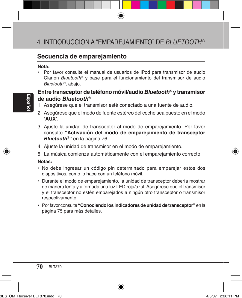 70 BLT370EspañolSecuencia de emparejamientoNota: •  Por favor consulte el manual de usuarios de iPod para transmisor de audio    Clarion  Bluetooth®  y  base  para el funcionamiento  del  transmisor  de audio   Bluetooth®, abajo. Entre transceptor de teléfono móvil/audio Bluetooth® y transmisor de audio Bluetooth®1. Asegúrese que el transmisor esté conectado a una fuente de audio.2.  Asegúrese que el modo de fuente estéreo del coche sea puesto en el modo   ‘AUX’.3. Ajuste la  unidad  de  transceptor al modo de emparejamiento. Por favor    consulte  “Activación  del  modo  de  emparejamiento  de  transceptor   Bluetooth®” en la página 76.4. Ajuste la unidad de transmisor en el modo de emparejamiento.5. La música comienza automáticamente con el emparejamiento correcto.Notas:•  No  debe  ingresar un código  pin  determinado  para  emparejar estos dos    dispositivos, como lo hace con un teléfono móvil.•  Durante el modo de emparejamiento, la unidad de transceptor debería mostrar    de manera lenta y alternada una luz LED roja/azul. Asegúrese que el transmisor    y el transceptor no estén emparejados a ningún otro transceptor o transmisor    respectivamente.•  Por favor consulte “Conociendo los indicadores de unidad de transceptor” en la    página 75 para más detalles.4. INTRODUCCIÓN A “EMPAREJAMIENTO” DE BLUETOOTH®3ES_OM_Receiver BLT370.indd   70 4/5/07   2:26:11 PM