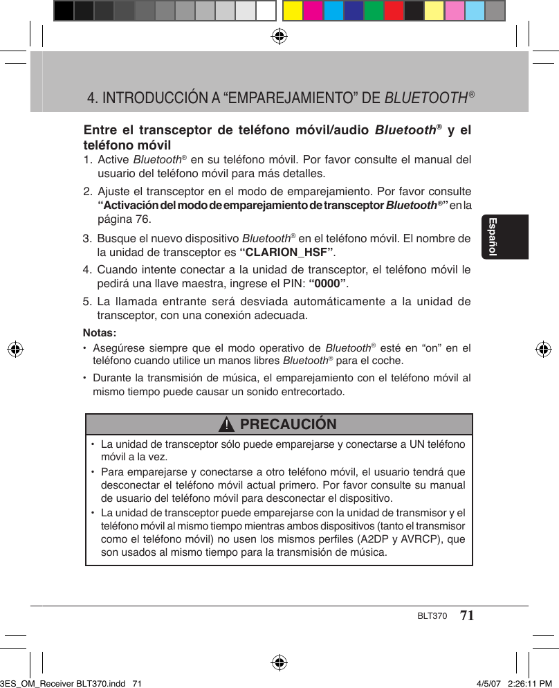 71BLT370Español3. Busque el nuevo dispositivo Bluetooth® en el teléfono móvil. El nombre de    la unidad de transceptor es “CLARION_HSF”.4. Cuando intente conectar a la unidad de transceptor, el teléfono móvil le    pedirá una llave maestra, ingrese el PIN: “0000”.5. La llamada  entrante  será desviada  automáticamente  a la  unidad de    transceptor, con una conexión adecuada.Notas:•  Asegúrese  siempre  que el modo  operativo  de  Bluetooth®  esté en “on”  en  el    teléfono cuando utilice un manos libres Bluetooth® para el coche.•  Durante la transmisión de música, el emparejamiento con el teléfono móvil al    mismo tiempo puede causar un sonido entrecortado.  PRECAUCIÓN!•  La unidad de transceptor sólo puede emparejarse y conectarse a UN teléfono    móvil a la vez.•  Para emparejarse y conectarse a otro teléfono móvil, el usuario tendrá que    desconectar el teléfono móvil actual primero. Por favor consulte su manual    de usuario del teléfono móvil para desconectar el dispositivo.•  La unidad de transceptor puede emparejarse con la unidad de transmisor y el    teléfono móvil al mismo tiempo mientras ambos dispositivos (tanto el transmisor    como el teléfono móvil) no usen los mismos perﬁles (A2DP y AVRCP), que    son usados al mismo tiempo para la transmisión de música.Entre el transceptor  de  teléfono  móvil/audio  Bluetooth®  y  el teléfono móvil1. Active Bluetooth® en su teléfono móvil. Por favor consulte el manual del    usuario del teléfono móvil para más detalles.2. Ajuste el transceptor en el modo de emparejamiento. Por favor consulte   “Activación del modo de emparejamiento de transceptor Bluetooth®” en la    página 76.4. INTRODUCCIÓN A “EMPAREJAMIENTO” DE BLUETOOTH®3ES_OM_Receiver BLT370.indd   71 4/5/07   2:26:11 PM