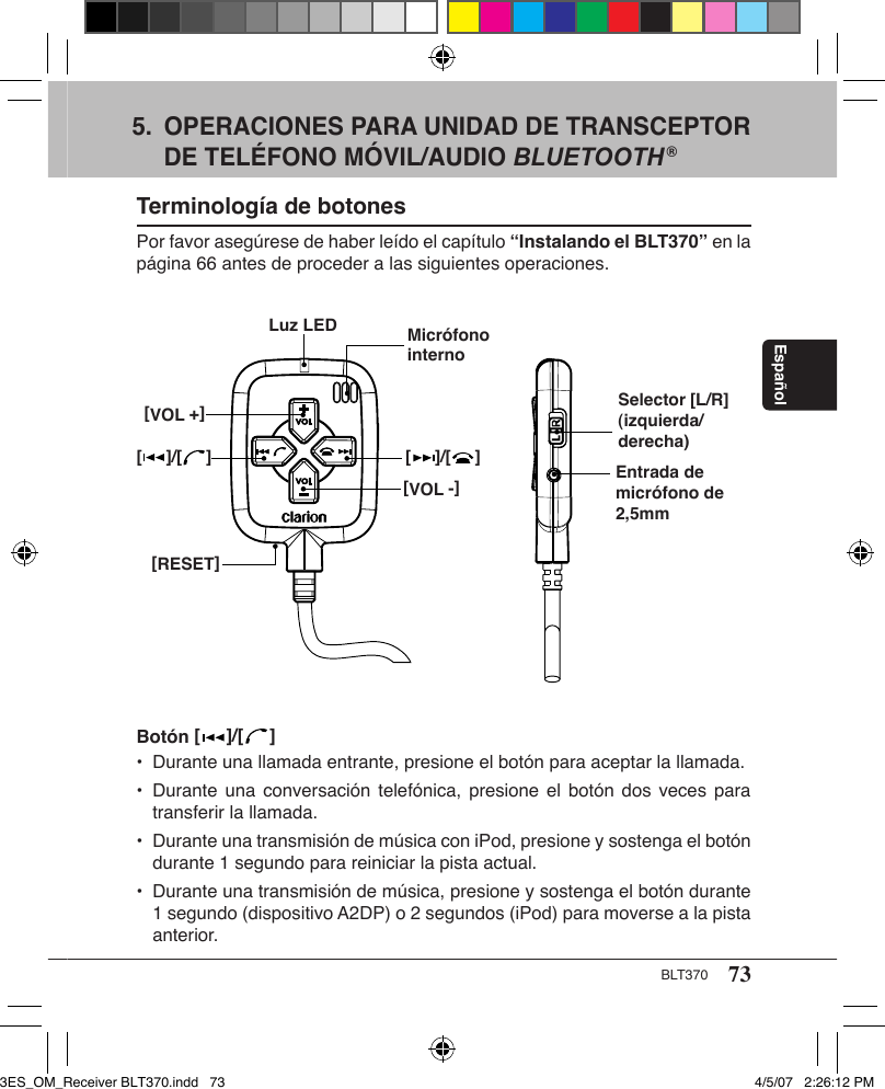 73BLT370Español5.  OPERACIONES PARA UNIDAD DE TRANSCEPTOR    DE TELÉFONO MÓVIL/AUDIO BLUETOOTH®Terminología de botonesPor favor asegúrese de haber leído el capítulo “Instalando el BLT370” en la página 66 antes de proceder a las siguientes operaciones.Selector [L/R] (izquierda/derecha)[     ]/[     ][VOL -][RESET]Luz LED Micrófono internoEntrada de micrófono de 2,5mm[VOL +][     ]/[     ]Botón [   ]/[   ] •  Durante una llamada entrante, presione el botón para aceptar la llamada.•  Durante una conversación telefónica,  presione el  botón  dos veces  para    transferir la llamada.•  Durante una transmisión de música con iPod, presione y sostenga el botón    durante 1 segundo para reiniciar la pista actual.•  Durante una transmisión de música, presione y sostenga el botón durante    1 segundo (dispositivo A2DP) o 2 segundos (iPod) para moverse a la pista    anterior.3ES_OM_Receiver BLT370.indd   73 4/5/07   2:26:12 PM