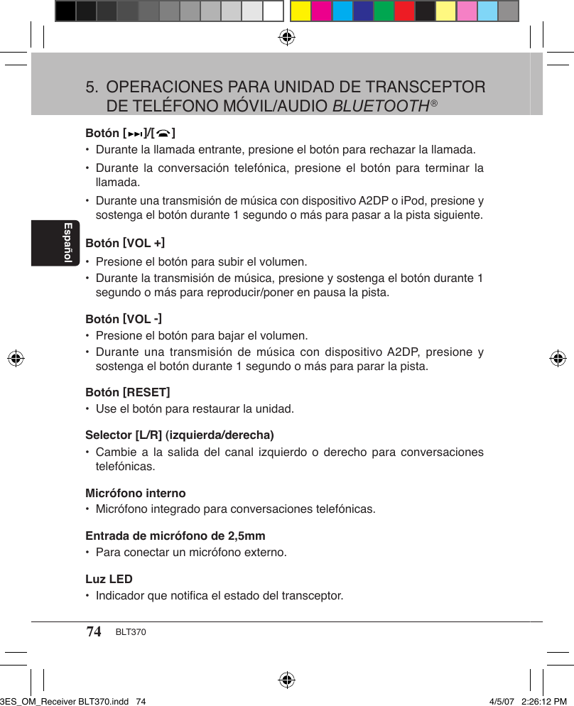 74 BLT370EspañolBotón [   ]/[   ] •  Durante la llamada entrante, presione el botón para rechazar la llamada.•  Durante  la conversación  telefónica, presione  el  botón para  terminar la    llamada.•  Durante una transmisión de música con dispositivo A2DP o iPod, presione y    sostenga el botón durante 1 segundo o más para pasar a la pista siguiente.Botón [VOL +]•  Presione el botón para subir el volumen.•  Durante la transmisión de música, presione y sostenga el botón durante 1    segundo o más para reproducir/poner en pausa la pista.Botón [VOL -] •  Presione el botón para bajar el volumen.•  Durante  una  transmisión de  música con  dispositivo A2DP, presione y    sostenga el botón durante 1 segundo o más para parar la pista.Botón [RESET] •  Use el botón para restaurar la unidad.Selector [L/R] (izquierda/derecha)•  Cambie a  la  salida del  canal izquierdo  o  derecho  para  conversaciones    telefónicas.Micrófono interno•  Micrófono integrado para conversaciones telefónicas.Entrada de micrófono de 2,5mm•  Para conectar un micrófono externo.Luz LED•  Indicador que notiﬁca el estado del transceptor.5.  OPERACIONES PARA UNIDAD DE TRANSCEPTOR    DE TELÉFONO MÓVIL/AUDIO BLUETOOTH®3ES_OM_Receiver BLT370.indd   74 4/5/07   2:26:12 PM