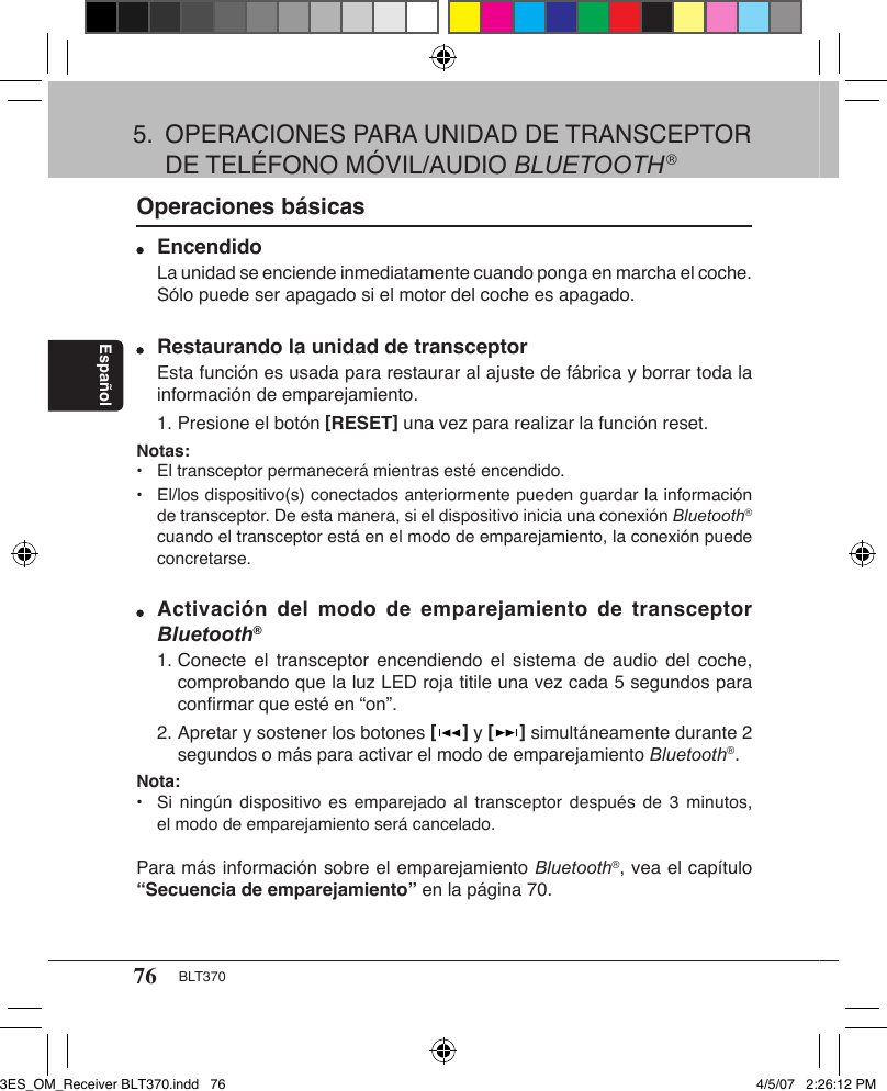 76 BLT370EspañolOperaciones básicas Encendido  La unidad se enciende inmediatamente cuando ponga en marcha el coche.    Sólo puede ser apagado si el motor del coche es apagado. Restaurando la unidad de transceptor  Esta función es usada para restaurar al ajuste de fábrica y borrar toda la    información de emparejamiento.  1. Presione el botón [RESET] una vez para realizar la función reset.Notas:•  El transceptor permanecerá mientras esté encendido.•   El/los dispositivo(s) conectados anteriormente pueden guardar la información    de transceptor. De esta manera, si el dispositivo inicia una conexión Bluetooth®    cuando el transceptor está en el modo de emparejamiento, la conexión puede    concretarse. Activación del modo  de  emparejamiento  de transceptor   Bluetooth®  1. Conecte el transceptor  encendiendo el  sistema  de audio  del  coche,      comprobando que la luz LED roja titile una vez cada 5 segundos para      conﬁrmar que esté en “on”.  2. Apretar y sostener los botones [   ] y [   ] simultáneamente durante 2      segundos o más para activar el modo de emparejamiento Bluetooth®.Nota:•  Si  ningún  dispositivo es emparejado  al  transceptor  después de 3  minutos,    el modo de emparejamiento será cancelado. Para más información sobre el emparejamiento Bluetooth®, vea el capítulo “Secuencia de emparejamiento” en la página 70.5.  OPERACIONES PARA UNIDAD DE TRANSCEPTOR    DE TELÉFONO MÓVIL/AUDIO BLUETOOTH®3ES_OM_Receiver BLT370.indd   76 4/5/07   2:26:12 PM