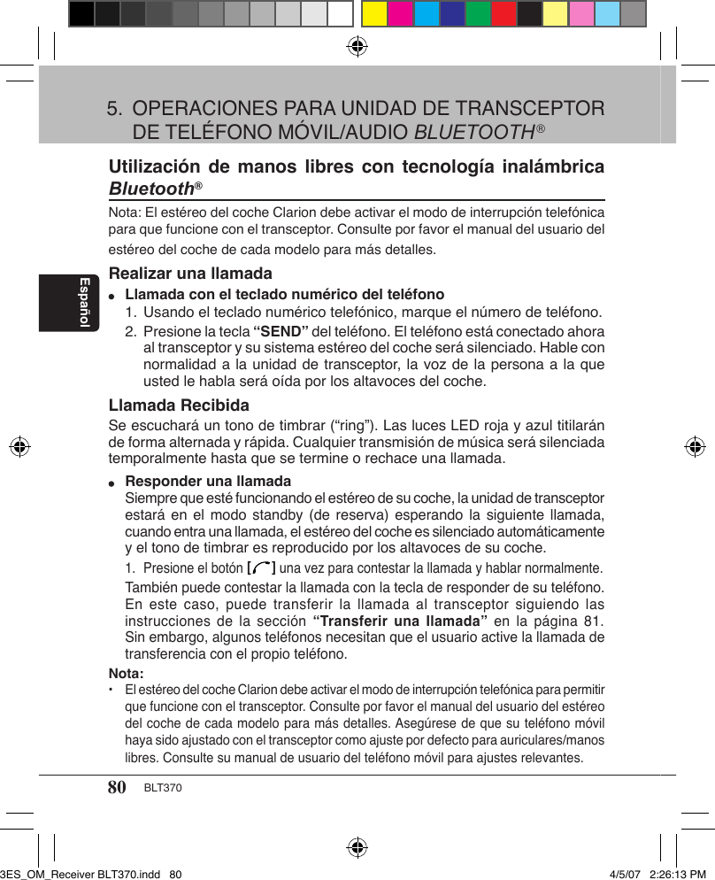 80 BLT370EspañolUtilización de  manos libres  con  tecnología inalámbrica Bluetooth®Nota: El estéreo del coche Clarion debe activar el modo de interrupción telefónica para que funcione con el transceptor. Consulte por favor el manual del usuario del estéreo del coche de cada modelo para más detalles.Realizar una llamada Llamada con el teclado numérico del teléfono  1. Usando el teclado numérico telefónico, marque el número de teléfono.  2. Presione la tecla “SEND” del teléfono. El teléfono está conectado ahora      al transceptor y su sistema estéreo del coche será silenciado. Hable con      normalidad a la unidad de transceptor, la voz de la persona a la que      usted le habla será oída por los altavoces del coche.Llamada RecibidaSe escuchará un tono de timbrar (“ring”). Las luces LED roja y azul titilarán de forma alternada y rápida. Cualquier transmisión de música será silenciada temporalmente hasta que se termine o rechace una llamada. Responder una llamada  Siempre que esté funcionando el estéreo de su coche, la unidad de transceptor    estará  en el modo  standby (de reserva)  esperando  la siguiente  llamada,    cuando entra una llamada, el estéreo del coche es silenciado automáticamente    y el tono de timbrar es reproducido por los altavoces de su coche.   1.  Presione el botón [   ] una vez para contestar la llamada y hablar normalmente.   También puede contestar la llamada con la tecla de responder de su teléfono.    En  este caso,  puede transferir  la  llamada  al  transceptor siguiendo  las    instrucciones de  la  sección  “Transferir una Ilamada”  en  la  página  81.    Sin embargo, algunos teléfonos necesitan que el usuario active la llamada de    transferencia con el propio teléfono.Nota: •  El estéreo del coche Clarion debe activar el modo de interrupción telefónica para permitir    que funcione con el transceptor. Consulte por favor el manual del usuario del estéreo    del coche de cada modelo para más detalles. Asegúrese de que su teléfono móvil    haya sido ajustado con el transceptor como ajuste por defecto para auriculares/manos    libres. Consulte su manual de usuario del teléfono móvil para ajustes relevantes.5.  OPERACIONES PARA UNIDAD DE TRANSCEPTOR    DE TELÉFONO MÓVIL/AUDIO BLUETOOTH®3ES_OM_Receiver BLT370.indd   80 4/5/07   2:26:13 PM