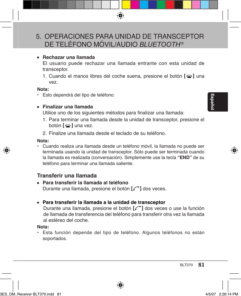 81BLT370Español Rechazar una llamada  El usuario puede  rechazar  una llamada  entrante con  esta  unidad de    transceptor.  1.  Cuando el manos libres del coche suena, presione el botón [   ] una      vez.Nota: •  Esto dependrá del tipo de teléfono. Finalizar una llamada  Utilice uno de los siguientes métodos para ﬁnalizar una llamada:  1. Para terminar una llamada desde la unidad de transceptor, presione el      botón [   ] una vez.  2. Finalize una llamada desde el teclado de su teléfono.Nota: •  Cuando realiza una llamada desde un teléfono móvil, la llamada no puede ser    terminada usando la unidad de transceptor. Sólo puede ser terminada cuando    la llamada es realizada (conversación). Simplemente use la tecla “END” de su    teléfono para terminar una llamada saliente.Transferir una Ilamada Para transferir la llamada al teléfono  Durante una llamada, presione el botón [   ] dos veces. Para transferir la llamada a la unidad de transceptorDurante una llamada, presione el botón [   ] dos veces o use la función de llamada de transferencia del teléfono para transferir otra vez la llamada al estéreo del coche.Nota: •  Esta  función  depende  del  tipo de teléfono. Algunos  teléfonos  no  están    soportados.5.  OPERACIONES PARA UNIDAD DE TRANSCEPTOR    DE TELÉFONO MÓVIL/AUDIO BLUETOOTH®3ES_OM_Receiver BLT370.indd   81 4/5/07   2:26:14 PM