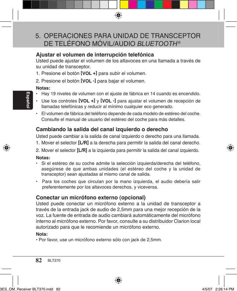 82 BLT370EspañolAjustar el volumen de interrupción telefónicaUsted puede ajustar el volumen de los altavoces en una llamada a través de su unidad de transceptor.1. Presione el botón [VOL +] para subir el volumen.2. Presione el botón [VOL -] para bajar el volumen.Notas: •  Hay 19 niveles de volumen con el ajuste de fábrica en 14 cuando es encendido.•  Use los controles [VOL +] y [VOL -] para ajustar el volumen de recepción de    llamadas telefónicas y reducir al mínimo cualquier eco generado.•  El volumen de fábrica del teléfono depende de cada modelo de estéreo del coche.    Consulte el manual de usuario del estéreo del coche para más detalles.Cambiando la salida del canal izquierdo o derechoUsted puede cambiar a la salida de canal izquierdo o derecho para una llamada.1. Mover el selector [L/R] a la derecha para permitir la salida del canal derecho.2. Mover el selector [L/R] a la izquierda para permitir la salida del canal izquierdo.Notas:• Si el estéreo de su coche admite la selección izquierda/derecha del teléfono,    asegúrese de  que  ambas  unidades  (el estéreo del  coche  y  la unidad de    transceptor) sean ajustadas al mismo canal de salida.•  Para los coches  que  circulan  por  la mano izquierda,  el  audio  debería salir    preferentemente por los altavoces derechos, y viceversa.Conectar un micrófono externo (opcional)Usted puede  conectar un  micrófono  externo a  la unidad  de  transceptor a través de la entrada jack de audio de 2,5mm para una mejor recepción de la voz. La fuente de entrada de audio cambiará automáticamente del micrófono interno al micrófono externo. Por favor, consulte a su distribuidor Clarion local autorizado para que le recomiende un micrófono externo.Nota:• Por favor, use un micrófono externo sólo con jack de 2,5mm.5.  OPERACIONES PARA UNIDAD DE TRANSCEPTOR    DE TELÉFONO MÓVIL/AUDIO BLUETOOTH®3ES_OM_Receiver BLT370.indd   82 4/5/07   2:26:14 PM