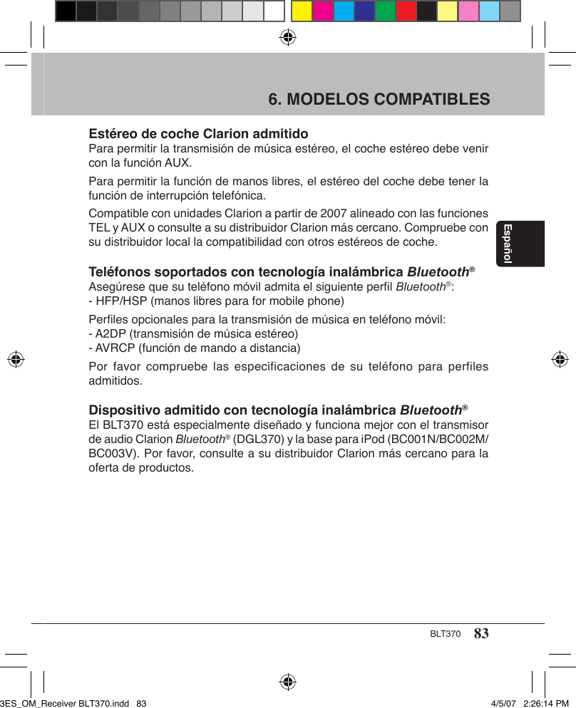 83BLT370Español6. MODELOS COMPATIBLES Estéreo de coche Clarion admitidoPara permitir la transmisión de música estéreo, el coche estéreo debe venir con la función AUX. Para permitir la función de manos libres, el estéreo del coche debe tener la función de interrupción telefónica. Compatible con unidades Clarion a partir de 2007 alineado con las funciones TEL y AUX o consulte a su distribuidor Clarion más cercano. Compruebe con su distribuidor local la compatibilidad con otros estéreos de coche. Teléfonos soportados con tecnología inalámbrica Bluetooth®Asegúrese que su teléfono móvil admita el siguiente perﬁl Bluetooth®:- HFP/HSP (manos libres para for mobile phone)Perﬁles opcionales para la transmisión de música en teléfono móvil:- A2DP (transmisión de música estéreo)- AVRCP (función de mando a distancia)Por favor  compruebe las  especificaciones  de su  teléfono para  perfiles admitidos.Dispositivo admitido con tecnología inalámbrica Bluetooth®El BLT370 está especialmente diseñado y funciona mejor con el transmisor de audio Clarion Bluetooth® (DGL370) y la base para iPod (BC001N/BC002M/BC003V). Por favor, consulte a su distribuidor Clarion más cercano para la oferta de productos.3ES_OM_Receiver BLT370.indd   83 4/5/07   2:26:14 PM