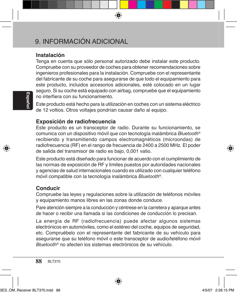 88 BLT370EspañolInstalaciónTenga en cuenta que sólo personal autorizado debe instalar este producto. Compruebe con su proveedor de coches para obtener recomendaciones sobre ingenieros profesionales para la instalación. Compruebe con el representante del fabricante de su coche para asegurarse de que todo el equipamiento para este producto, incluidos accesorios adicionales, esté colocado en un lugar seguro. Si su coche está equipado con airbag, compruebe que el equipamiento no interﬁera con su funcionamiento. Este producto está hecho para la utilización en coches con un sistema eléctrico de 12 voltios. Otros voltajes pondrían causar daño al equipo.Exposición de radiofrecuenciaEste producto  es un  transceptor  de radio.  Durante su  funcionamiento,  se comunica con un dispositivo móvil que con tecnología inalámbrica Bluetooth® recibiendo  y  transmitiendo  campos  electromagnéticos  (microondas)  de radiofrecuencia (RF) en el rango de frecuencia de 2400 a 2500 MHz. El poder de salida del transmisor de radio es bajo, 0,001 vatio. Este producto está diseñado para funcionar de acuerdo con el cumplimiento de las normas de exposición de RF y límites puestos por autoridades nacionales y agencias de salud internacionales cuando es utilizado con cualquier teléfono móvil compatible con la tecnología inalámbrica Bluetooth®.ConducirCompruebe las leyes y regulaciones sobre la utilización de teléfonos móviles y equipamiento manos libres en las zonas donde conduce. Pare atención siempre a la conducción y céntrese en la carretera y aparque antes de hacer o recibir una llamada si las condiciones de conducción lo precisan.La energía  de  RF (radiofrecuencia)  puede  afectar algunos  sistemas electrónicos en automóviles, como el estéreo del coche, equipos de seguridad, etc. Compruébelo con el representante del fabricante de su vehículo para asegurarse que su teléfono móvil o este transceptor de audio/teléfono móvil Bluetooth® no afecten los sistemas electrónicos de su vehículo.9. INFORMACIÓN ADICIONAL3ES_OM_Receiver BLT370.indd   88 4/5/07   2:26:15 PM