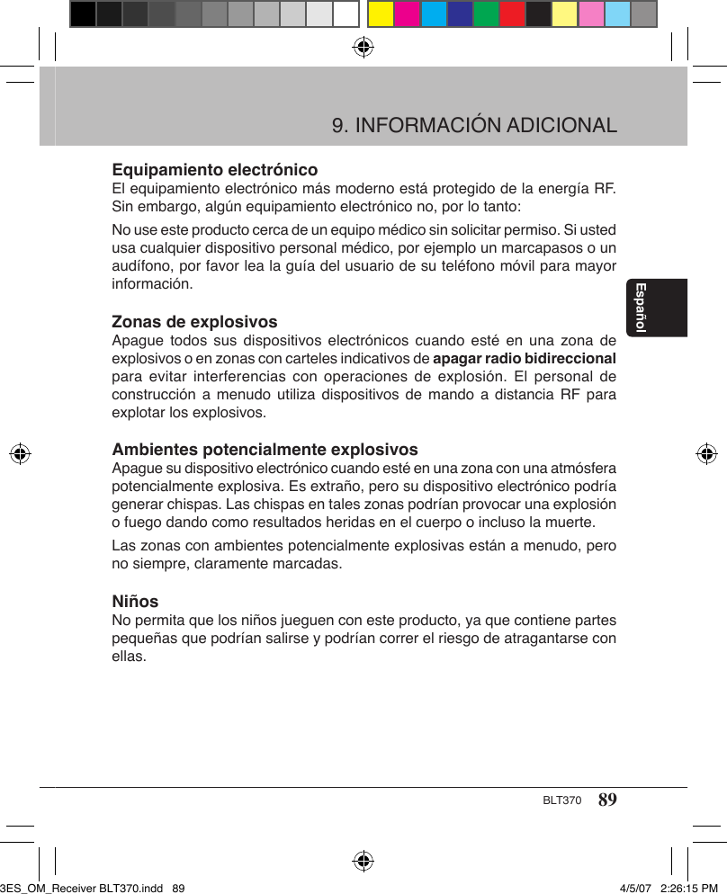 89BLT370EspañolEquipamiento electrónicoEl equipamiento electrónico más moderno está protegido de la energía RF. Sin embargo, algún equipamiento electrónico no, por lo tanto:No use este producto cerca de un equipo médico sin solicitar permiso. Si usted usa cualquier dispositivo personal médico, por ejemplo un marcapasos o un audífono, por favor lea la guía del usuario de su teléfono móvil para mayor información.Zonas de explosivosApague todos  sus  dispositivos electrónicos cuando  esté en  una  zona de explosivos o en zonas con carteles indicativos de apagar radio bidireccional para evitar  interferencias  con operaciones  de  explosión. El  personal  de construcción a  menudo  utiliza dispositivos  de mando a  distancia RF  para explotar los explosivos.Ambientes potencialmente explosivosApague su dispositivo electrónico cuando esté en una zona con una atmósfera potencialmente explosiva. Es extraño, pero su dispositivo electrónico podría generar chispas. Las chispas en tales zonas podrían provocar una explosión o fuego dando como resultados heridas en el cuerpo o incluso la muerte.Las zonas con ambientes potencialmente explosivas están a menudo, pero no siempre, claramente marcadas.NiñosNo permita que los niños jueguen con este producto, ya que contiene partes pequeñas que podrían salirse y podrían correr el riesgo de atragantarse con ellas.9. INFORMACIÓN ADICIONAL3ES_OM_Receiver BLT370.indd   89 4/5/07   2:26:15 PM