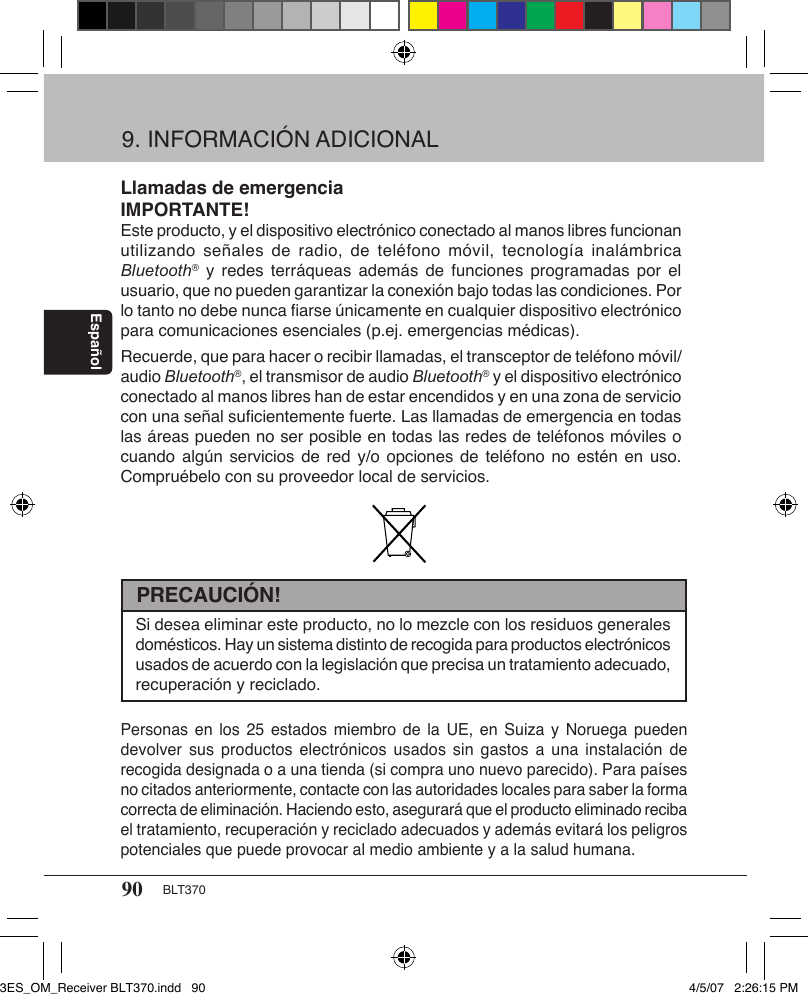 90 BLT370EspañolLlamadas de emergenciaIMPORTANTE!Este producto, y el dispositivo electrónico conectado al manos libres funcionan utilizando señales  de  radio, de  teléfono  móvil, tecnología  inalámbrica Bluetooth® y  redes terráqueas  además  de funciones  programadas por  el usuario, que no pueden garantizar la conexión bajo todas las condiciones. Por lo tanto no debe nunca ﬁarse únicamente en cualquier dispositivo electrónico para comunicaciones esenciales (p.ej. emergencias médicas). Recuerde, que para hacer o recibir llamadas, el transceptor de teléfono móvil/audio Bluetooth®, el transmisor de audio Bluetooth® y el dispositivo electrónico conectado al manos libres han de estar encendidos y en una zona de servicio con una señal suﬁcientemente fuerte. Las llamadas de emergencia en todas las áreas pueden no ser posible en todas las redes de teléfonos móviles o cuando algún servicios  de  red y/o opciones  de  teléfono no estén  en  uso. Compruébelo con su proveedor local de servicios.9. INFORMACIÓN ADICIONALSi desea eliminar este producto, no lo mezcle con los residuos generales domésticos. Hay un sistema distinto de recogida para productos electrónicos usados de acuerdo con la legislación que precisa un tratamiento adecuado, recuperación y reciclado.PRECAUCIÓN!Personas en  los  25 estados  miembro de  la  UE, en  Suiza y  Noruega  pueden devolver sus  productos  electrónicos usados sin  gastos a  una  instalación de recogida designada o a una tienda (si compra uno nuevo parecido). Para países no citados anteriormente, contacte con las autoridades locales para saber la forma correcta de eliminación. Haciendo esto, asegurará que el producto eliminado reciba el tratamiento, recuperación y reciclado adecuados y además evitará los peligros potenciales que puede provocar al medio ambiente y a la salud humana.3ES_OM_Receiver BLT370.indd   90 4/5/07   2:26:15 PM