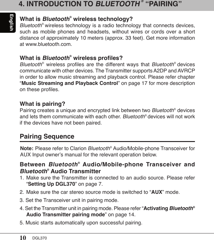 10 DGL3704. INTRODUCTION TO BLUETOOTH ® “PAIRING”What is Bluetooth® wireless technology?Bluetooth® wireless technology is a radio technology that connects devices, such as mobile phones  and  headsets,  without wires or  cords  over  a short distance of approximately 10 meters (approx. 33 feet). Get more information at www.bluetooth.com.What is Bluetooth® wireless proﬁles?Bluetooth®  wireless  proﬁles  are  the  different  ways  that Bluetooth®  devices communicate with other devices. The Transmitter supports A2DP and AVRCP in order to allow music streaming and playback control. Please refer chapter “Music Streaming and Playback Control” on page 17 for more description on these proﬁles.What is pairing?Pairing creates a unique and encrypted link between two Bluetooth® devices and lets them communicate with each other. Bluetooth® devices will not work if the devices have not been paired.Pairing SequenceBetween Bluetooth®  Audio/Mobile-phone  Transceiver  and Bluetooth® Audio Transmitter1.  Make sure the Transmitter is connected to an audio source. Please refer    “Setting Up DGL370” on page 7.2.  Make sure the car stereo source mode is switched to “AUX” mode.3. Set the Transceiver unit in pairing mode.4. Set the Transmitter unit in pairing mode. Please refer “Activating Bluetooth®    Audio Transmitter pairing mode” on page 14.5. Music starts automatically upon successful pairing.Note: Please refer to Clarion Bluetooth® Audio/Mobile-phone Transceiver for  AUX Input owner’s manual for the relevant operation below.