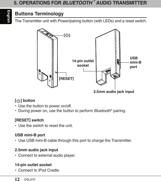 12 DGL3705. OPERATIONS FOR BLUETOOTH ® AUDIO TRANSMITTERButtons TerminologyThe Transmitter unit with Power/pairing button (with LEDs) and a reset switch.[    ] button•  Use the button to power on/off.•  During power on, use the button to perform Bluetooth® pairing.[RESET] switch•  Use the switch to reset the unit. USB mini-B port•  Use USB mini-B cable through this port to charge the Transmitter.2.5mm audio jack input •  Connect to external audio player.14-pin outlet socket•  Connect to iPod Cradle.[RESET]USB mini-B port2.5mm audio jack input14-pin outlet socket[    ]