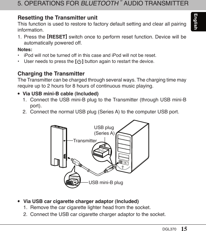 15DGL370Resetting the Transmitter unitThis function is used to restore to factory default setting and clear all pairing information. 1.  Press the [RESET] switch once to perform reset function. Device will be    automatically powered off.Notes:•  iPod will not be turned off in this case and iPod will not be reset.•  User needs to press the [    ] button again to restart the device.Charging the TransmitterThe Transmitter can be charged through several ways. The charging time may require up to 2 hours for 8 hours of continuous music playing. •  Via USB mini-B cable (Included)  1.  Connect the USB mini-B plug to the Transmitter (through USB mini-B      port).  2.  Connect the normal USB plug (Series A) to the computer USB port. •  Via USB car cigarette charger adaptor (Included)  1.  Remove the car cigarette lighter head from the socket.  2.  Connect the USB car cigarette charger adaptor to the socket.USB mini-B plugUSB plug (Series A)Transmitter5. OPERATIONS FOR BLUETOOTH ® AUDIO TRANSMITTER