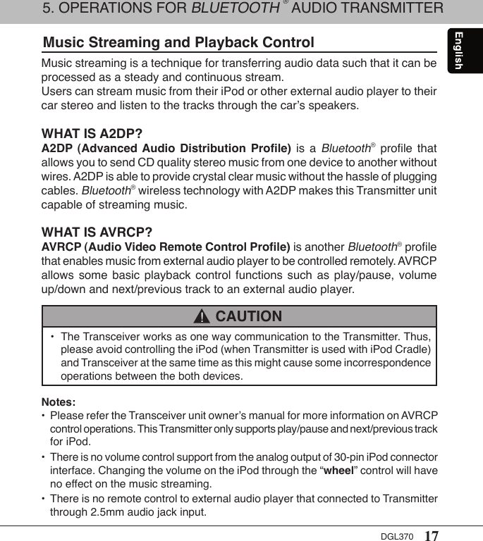 17DGL370Music Streaming and Playback ControlMusic streaming is a technique for transferring audio data such that it can be processed as a steady and continuous stream.Users can stream music from their iPod or other external audio player to their car stereo and listen to the tracks through the car’s speakers.WHAT IS A2DP?A2DP  (Advanced Audio  Distribution  Proﬁle)  is  a Bluetooth®  proﬁle  that allows you to send CD quality stereo music from one device to another without wires. A2DP is able to provide crystal clear music without the hassle of plugging cables. Bluetooth® wireless technology with A2DP makes this Transmitter unit capable of streaming music. WHAT IS AVRCP?AVRCP (Audio Video Remote Control Proﬁle) is another Bluetooth® proﬁle that enables music from external audio player to be controlled remotely. AVRCP allows  some  basic  playback  control  functions  such  as  play/pause,  volume up/down and next/previous track to an external audio player.•  The Transceiver works as one way communication to the Transmitter. Thus,    please avoid controlling the iPod (when Transmitter is used with iPod Cradle)    and Transceiver at the same time as this might cause some incorrespondence     operations between the both devices. CAUTION!Notes:•  Please refer the Transceiver unit owner’s manual for more information on AVRCP    control operations. This Transmitter only supports play/pause and next/previous track    for iPod.•  There is no volume control support from the analog output of 30-pin iPod connector    interface. Changing the volume on the iPod through the “wheel” control will have    no effect on the music streaming.•  There is no remote control to external audio player that connected to Transmitter    through 2.5mm audio jack input.5. OPERATIONS FOR BLUETOOTH ® AUDIO TRANSMITTER