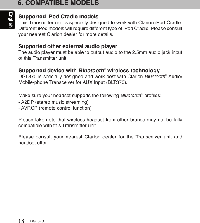 18 DGL3706. COMPATIBLE MODELS Supported iPod Cradle modelsThis Transmitter unit is specially designed to work with Clarion iPod Cradle. Different iPod models will require different type of iPod Cradle. Please consult your nearest Clarion dealer for more details.Supported other external audio playerThe audio player must be able to output audio to the 2.5mm audio jack input of this Transmitter unit.Supported device with Bluetooth® wireless technologyDGL370 is specially designed and work best with Clarion Bluetooth® Audio/Mobile-phone Transceiver for AUX Input (BLT370). Make sure your headset supports the following Bluetooth® proﬁles:- A2DP (stereo music streaming)- AVRCP (remote control function)Please take note that wireless headset from other brands may not be fully compatible with this Transmitter unit. Please  consult  your  nearest  Clarion  dealer  for  the Transceiver  unit  and headset offer.