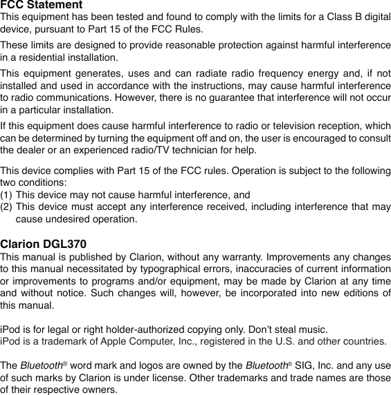 FCC StatementThis equipment has been tested and found to comply with the limits for a Class B digital device, pursuant to Part 15 of the FCC Rules.These limits are designed to provide reasonable protection against harmful interference in a residential installation.This  equipment  generates,  uses  and  can  radiate  radio  frequency  energy  and,  if  not installed and used in accordance with the instructions, may cause harmful interference to radio communications. However, there is no guarantee that interference will not occur in a particular installation.If this equipment does cause harmful interference to radio or television reception, which can be determined by turning the equipment off and on, the user is encouraged to consult the dealer or an experienced radio/TV technician for help.This device complies with Part 15 of the FCC rules. Operation is subject to the following two conditions:(1)  This device may not cause harmful interference, and(2)  This device must accept any interference received, including interference that may    cause undesired operation.Clarion DGL370This manual is published by Clarion, without any warranty. Improvements any changes to this manual necessitated by typographical errors, inaccuracies of current information or improvements to programs and/or equipment, may be made by Clarion at any time and  without notice.  Such  changes  will, however, be  incorporated  into new  editions  of this manual.iPod is for legal or right holder-authorized copying only. Don’t steal music.iPod is a trademark of Apple Computer, Inc., registered in the U.S. and other countries.The Bluetooth® word mark and logos are owned by the Bluetooth® SIG, Inc. and any use of such marks by Clarion is under license. Other trademarks and trade names are those of their respective owners.