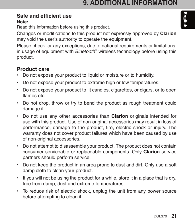 21DGL3709. ADDITIONAL INFORMATIONSafe and efﬁcient useNote: Read this information before using this product.Changes or modiﬁcations to this product not expressly approved by Clarion may void the user’s authority to operate the equipment.Please check for any exceptions, due to national requirements or limitations, in usage of equipment with Bluetooth®  wireless technology before using this product.Product care•  Do not expose your product to liquid or moisture or to humidity.•  Do not expose your product to extreme high or low temperatures.•  Do not expose your product to lit candles, cigarettes, or cigars, or to open    ﬂames etc.•  Do not drop,  throw or try  to  bend the product  as rough treatment  could    damage it.•  Do  not  use  any  other  accessories  than  Clarion  originals  intended  for    use with this product. Use of non-original accessories may result in loss of    performance,  damage  to  the  product,  ﬁre,  electric  shock  or  injury.  The    warranty does not cover product failures which have been caused by use    of non-original accessories.•  Do not attempt to disassemble your product. The product does not contain    consumer serviceable or replaceable components. Only Clarion service    partners should perform service.•  Do not keep the product in an area prone to dust and dirt. Only use a soft    damp cloth to clean your product.•  If you will not be using the product for a while, store it in a place that is dry,    free from damp, dust and extreme temperatures.•  To  reduce risk  of electric  shock, unplug  the unit  from any  power source    before attempting to clean it.