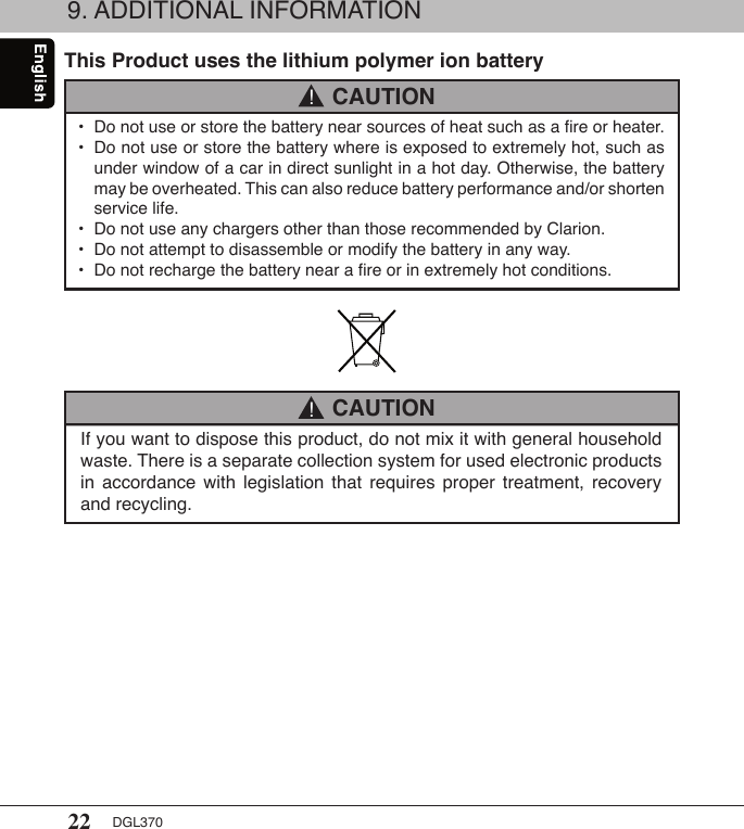 22 DGL370If you want to dispose this product, do not mix it with general household waste. There is a separate collection system for used electronic products in  accordance  with  legislation  that  requires  proper  treatment,  recovery and recycling.9. ADDITIONAL INFORMATIONThis Product uses the lithium polymer ion battery•  Do not use or store the battery near sources of heat such as a ﬁre or heater.•  Do not use or store the battery where is exposed to extremely hot, such as    under window of a car in direct sunlight in a hot day. Otherwise, the battery    may be overheated. This can also reduce battery performance and/or shorten    service life.•  Do not use any chargers other than those recommended by Clarion.•  Do not attempt to disassemble or modify the battery in any way.•  Do not recharge the battery near a ﬁre or in extremely hot conditions. CAUTION! CAUTION!