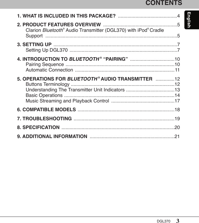 3DGL370CONTENTS1. WHAT IS INCLUDED IN THIS PACKAGE?  ............................................42. PRODUCT FEATURES OVERVIEW  .......................................................5   Clarion Bluetooth® Audio Transmitter (DGL370) with iPod® Cradle    Support   ..................................................................................................53. SETTING UP  ............................................................................................7   Setting Up DGL370  ................................................................................74. INTRODUCTION TO BLUETOOTH ® “PAIRING”  .................................10   Pairing Sequence  .................................................................................10   Automatic Connection  ..........................................................................115. OPERATIONS FOR BLUETOOTH ® AUDIO TRANSMITTER   ..............12   Buttons Terminology  .............................................................................12   Understanding The Transmitter Unit Indicators  ....................................13   Basic Operations  ..................................................................................14   Music Streaming and Playback Control  ...............................................176. COMPATIBLE MODELS  ........................................................................187. TROUBLESHOOTING  ...........................................................................198. SPECIFICATION  ....................................................................................209. ADDITIONAL INFORMATION  ...............................................................21