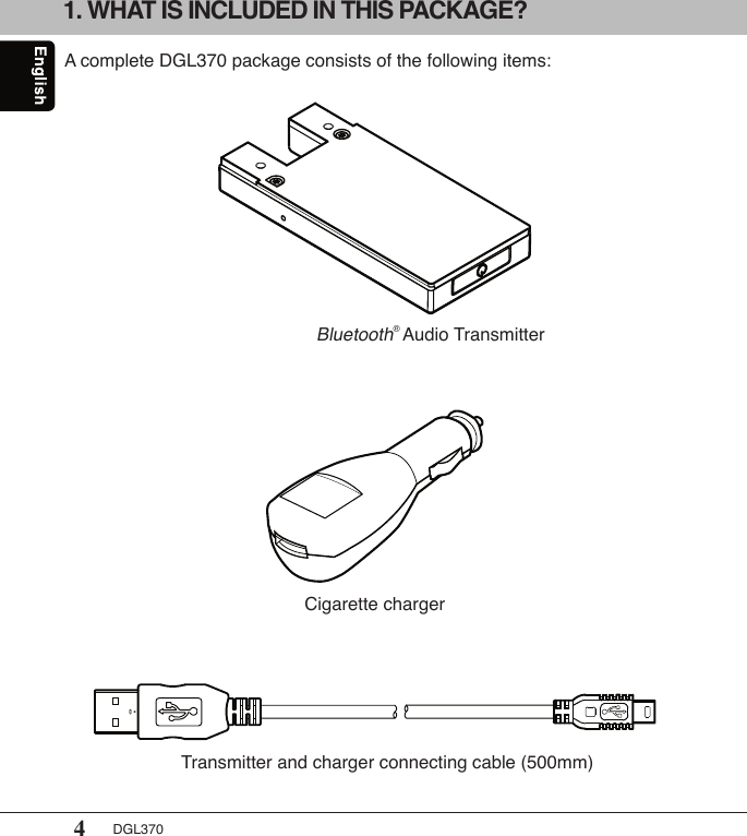 4DGL370A complete DGL370 package consists of the following items:Bluetooth® Audio TransmitterCigarette charger1. WHAT IS INCLUDED IN THIS PACKAGE?Transmitter and charger connecting cable (500mm)