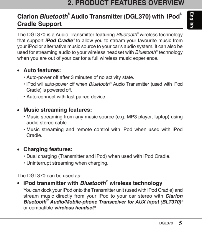 5DGL3702. PRODUCT FEATURES OVERVIEW The DGL370 is a Audio Transmitter featuring Bluetooth® wireless technology that support iPod Cradle¹ to allow you to stream your favourite music from your iPod or alternative music source to your car’s audio system. It can also be used for streaming audio to your wireless headset with Bluetooth® technology when you are out of your car for a full wireless music experience. •  Auto features:  • Auto-power off after 3 minutes of no activity state.  • iPod will auto-power off when Bluetooth® Audio Transmitter (used with iPod      Cradle) is powered off.  • Auto-connect with last paired device.•  Music streaming features:  • Music streaming from any music source (e.g. MP3 player, laptop) using      audio stereo cable.  • Music  streaming  and  remote  control  with  iPod  when  used  with  iPod      Cradle.•  Charging features:  • Dual charging (Transmitter and iPod) when used with iPod Cradle.  • Uninterrupt streaming when charging.The DGL370 can be used as:•  iPod transmitter with Bluetooth® wireless technology  You can dock your iPod onto the Transmitter unit (used with iPod Cradle) and    stream  music  directly  from  your  iPod  to  your  car  stereo  with Clarion    Bluetooth® Audio/Mobile-phone Transceiver for AUX Input (BLT370)²    or compatible wireless headset³.Clarion Bluetooth® Audio Transmitter (DGL370) with  iPod® Cradle SupportA complete DGL370 package consists of the following items: