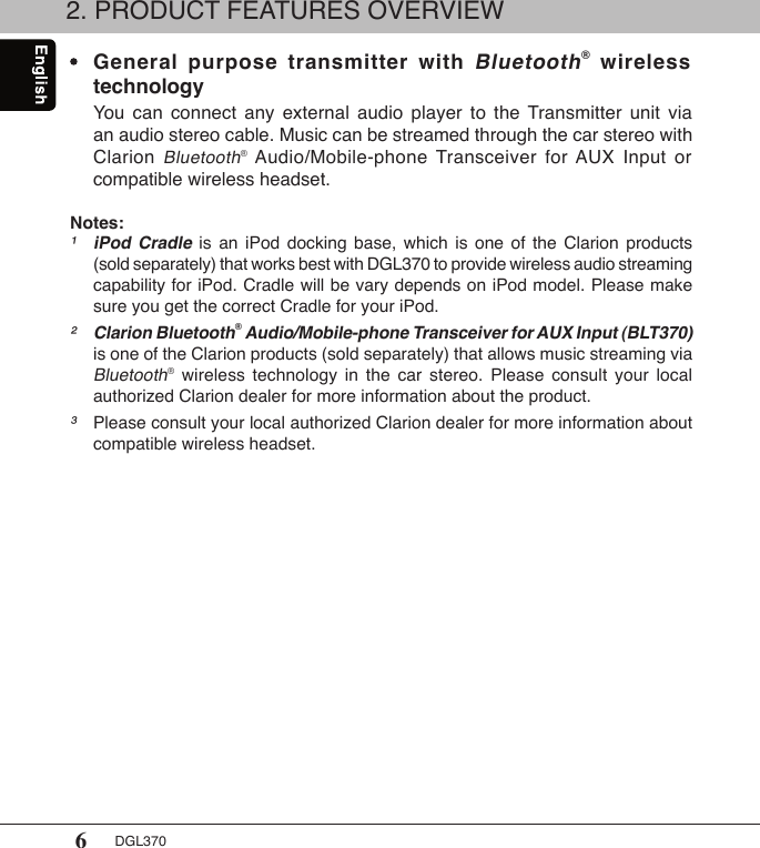6DGL3702. PRODUCT FEATURES OVERVIEW •  General  purpose  transmitter  with Bluetooth®  wireless    technology  You  can  connect  any  external  audio  player  to  the  Transmitter  unit  via    an audio stereo cable. Music can be streamed through the car stereo with    Clarion Bluetooth® Audio/Mobile-phone  Transceiver for AUX  Input  or    compatible wireless headset.Notes:¹ iPod  Cradle  is  an  iPod  docking  base,  which  is  one  of  the  Clarion  products    (sold separately) that works best with DGL370 to provide wireless audio streaming    capability for iPod. Cradle will be vary depends on iPod model. Please make    sure you get the correct Cradle for your iPod.² Clarion Bluetooth® Audio/Mobile-phone Transceiver for AUX Input (BLT370)    is one of the Clarion products (sold separately) that allows music streaming via   Bluetooth®  wireless  technology  in  the  car  stereo.  Please  consult  your  local    authorized Clarion dealer for more information about the product.³  Please consult your local authorized Clarion dealer for more information about    compatible wireless headset.