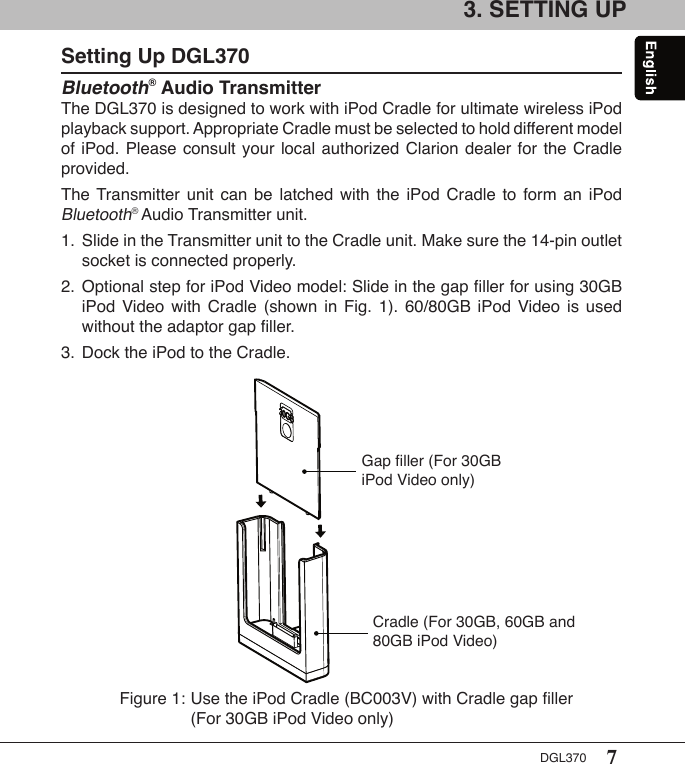 7DGL3703. SETTING UPSetting Up DGL370Bluetooth® Audio TransmitterThe DGL370 is designed to work with iPod Cradle for ultimate wireless iPod playback support. Appropriate Cradle must be selected to hold different model of iPod.  Please consult your  local authorized Clarion  dealer for the Cradle provided.The Transmitter  unit  can  be  latched  with  the  iPod  Cradle  to  form  an  iPod Bluetooth® Audio Transmitter unit.1.  Slide in the Transmitter unit to the Cradle unit. Make sure the 14-pin outlet    socket is connected properly.2.  Optional step for iPod Video model: Slide in the gap ﬁller for using 30GB    iPod  Video  with  Cradle  (shown  in  Fig.  1).  60/80GB  iPod  Video  is  used    without the adaptor gap ﬁller.3.  Dock the iPod to the Cradle.Figure 1: Use the iPod Cradle (BC003V) with Cradle gap ﬁller    (For 30GB iPod Video only)Cradle (For 30GB, 60GB and 80GB iPod Video)Gap ﬁller (For 30GB iPod Video only)