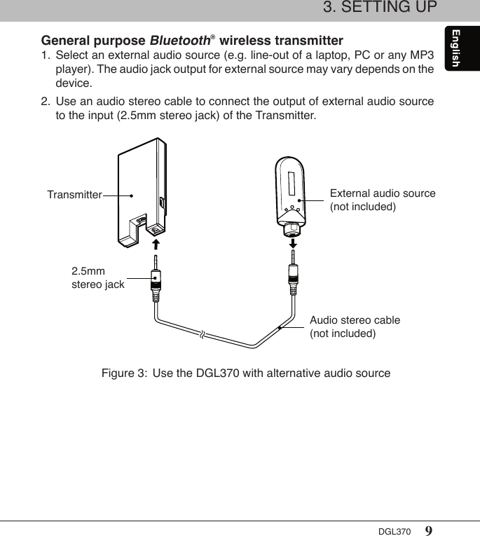 9DGL3703. SETTING UPGeneral purpose Bluetooth® wireless transmitter1.  Select an external audio source (e.g. line-out of a laptop, PC or any MP3    player). The audio jack output for external source may vary depends on the    device.2.  Use an audio stereo cable to connect the output of external audio source    to the input (2.5mm stereo jack) of the Transmitter.Figure 3:  Use the DGL370 with alternative audio sourceTransmitter External audio source (not included)Audio stereo cable (not included)2.5mm stereo jack