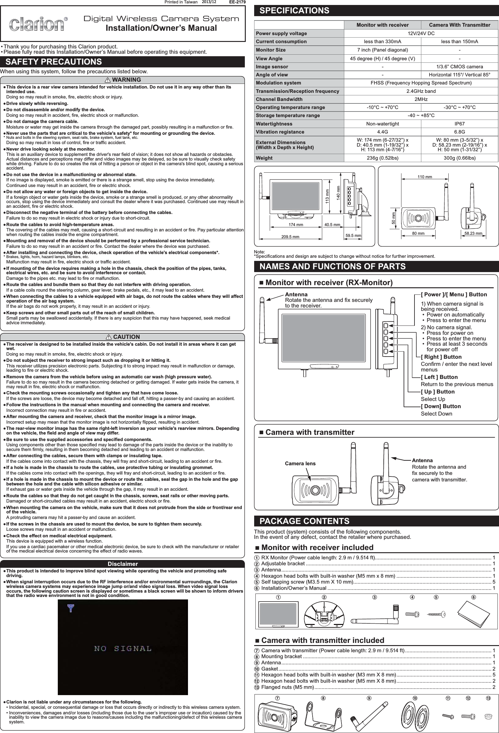 Printed in Taiwan       2013/10       EE-2179  Thank you for purchasing this Clarion product.  Please fully read this Installation/Owner’s Manual before operating this equipment.SAFETY PRECAUTIONSWhen using this system, follow the precautions listed below. WARNING This device is a rear view camera intended for vehicle installation. Do not use it in any way other than its intended use.Doing so may result in smoke, fire, electric shock or injury. Drive slowly while reversing. Do not disassemble and/or modify the device.Doing so may result in accident, fire, electric shock or malfunction. Do not damage the camera cable.Moisture or water may get inside the camera through the damaged part, possibly resulting in a malfunction or fire. Never use the parts that are critical to the vehicle&apos;s safety* for mounting or grounding the device.* Nuts and bolts in the steering system, seat rails, brake system, fuel tank, etc.Doing so may result in loss of control, fire or traffic accident. Never drive looking solely at the monitor.This is an auxiliary device to supplement the driver&apos;s rear field of vision; it does not show all hazards or obstacles. Actual distances and perceptions may differ and video images may be delayed, so be sure to visually check safety while driving. Failure to do so creates the risk of hitting a person or object in the camera&apos;s blind spot, causing a serious accident. Do not use the device in a malfunctioning or abnormal state.If no image is displayed, smoke is emitted or there is a strange smell, stop using the device immediately.Continued use may result in an accident, fire or electric shock. Do not allow any water or foreign objects to get inside the device.If a foreign object or water gets inside the device, smoke or a strange smell is produced, or any other abnormality occurs, stop using the device immediately and consult the dealer where it was purchased. Continued use may result in an accident, fire or electric shock. Disconnect the negative terminal of the battery before connecting the cables.Failure to do so may result in electric shock or injury due to short-circuit. Route the cables to avoid high-temperature areas.The covering of the cables may melt, causing a short-circuit and resulting in an accident or fire. Pay particular attention when routing the cables inside the engine compartment. Mounting and removal of the device should be performed by a professional service technician.Failure to do so may result in an accident or fire. Contact the dealer where the device was purchased. After installing and connecting the device, check operation of the vehicle&apos;s electrical components*.* Brakes, lights, horn, hazard lamps, blinkers, etc.Malfunction may result in fire, electric shock or traffic accident. If mounting of the device requires making a hole in the chassis, check the position of the pipes, tanks, electrical wires, etc. and be sure to avoid interference or contact.Damage to the pipes etc. may lead to fire or malfunction. Route the cables and bundle them so that they do not interfere with driving operation.If a cable coils round the steering column, gear lever, brake pedals, etc., it may lead to an accident. When connecting the cables to a vehicle equipped with air bags, do not route the cables where they will affect operation of the air bag system.If the air bags do not work properly, it may result in an accident or injury. Keep screws and other small parts out of the reach of small children.Small parts may be swallowed accidentally. If there is any suspicion that this may have happened, seek medical advice immediately. CAUTION The receiver is designed to be installed inside the vehicle&apos;s cabin. Do not install it in areas where it can get wet.Doing so may result in smoke, fire, electric shock or injury. Do not subject the receiver to strong impact such as dropping it or hitting it.This receiver utilizes precision electronic parts. Subjecting it to strong impact may result in malfunction or damage, leading to fire or electric shock. Remove the camera from the vehicle before using an automatic car wash (high pressure water).Failure to do so may result in the camera becoming detached or getting damaged. If water gets inside the camera, it may result in fire, electric shock or malfunction. Check the mounting screws occasionally and tighten any that have come loose.If the screws are loose, the device may become detached and fall off, hitting a passer-by and causing an accident. Follow the instructions in the manual when mounting and connecting the camera and receiver.Incorrect connection may result in fire or accident. After mounting the camera and receiver, check that the monitor image is a mirror image.Incorrect setup may mean that the monitor image is not horizontally flipped, resulting in accident. The rear-view monitor image has the same right-left inversion as your vehicle&apos;s rearview mirrors. Depending on the vehicle, the field and angle of view may differ. Be sure to use the supplied accessories and specified components.Using components other than those specified may lead to damage of the parts inside the device or the inability to secure them firmly, resulting in them becoming detached and leading to an accident or malfunction. After connecting the cables, secure them with clamps or insulating tape.If the cables come into contact with the chassis, they will fray and short-circuit, leading to an accident or fire. If a hole is made in the chassis to route the cables, use protective tubing or insulating grommet.If the cables come into contact with the openings, they will fray and short-circuit, leading to an accident or fire. If a hole is made in the chassis to mount the device or route the cables, seal the gap in the hole and the gap between the hole and the cable with silicon adhesive or similar.If exhaust gas or water gets inside the vehicle through the gap, it may result in an accident. Route the cables so that they do not get caught in the chassis, screws, seat rails or other moving parts.Damaged or short-circuited cables may result in an accident, electric shock or fire. When mounting the camera on the vehicle, make sure that it does not protrude from the side or front/rear end of the vehicle.A protruding camera may hit a passer-by and cause an accident. If the screws in the chassis are used to mount the device, be sure to tighten them securely.Loose screws may result in an accident or malfunction. Check the effect on medical electrical equipment.This device is equipped with a wireless function.If you use a cardiac pacemaker or other medical electronic device, be sure to check with the manufacturer or retailer of the medical electrical device concerning the effect of radio waves.Disclaimer This product is intended to improve blind spot viewing while operating the vehicle and promoting safe driving. When signal interruption occurs due to the RF interference and/or environmental surroundings, the Clarion wireless camera systems may experience image jump or/and video signal loss. When video signal loss occurs, the following caution screen is displayed or sometimes a black screen will be shown to inform drivers that the radio wave environment is not in good condition. Clarion is not liable under any circumstances for the following.  Incidental, special, or consequential damage or loss that occurs directly or indirectly to this wireless camera system.  Inconveniences, damages and/or losses (including those due to the user’s improper use or incaution) caused by the inability to view the camera image due to reasons/causes including the malfunctioning/defect of this wireless camera system.SPECIFICATIONSMonitor with receiver Camera With TransmitterPower supply voltage 12V/24V DCCurrent consumption less than 330mA less than 150mAMonitor Size 7 inch (Panel diagonal) -View Angle 45 degree (H) / 45 degree (V) -Image sensor - 1/3.6” CMOS cameraAngle of view - Horizontal 115°/ Vertical 85°Modulation system FHSS (Frequency Hopping Spread Spectrum)Transmission/Reception frequency 2.4GHz bandChannel Bandwidth 2MHzOperating temperature range -10°C ~ +70°C -30°C ~ +70°CStorage temperature range -40 ~ +85°CWatertightness Non-watertight IP67Vibration registance 4.4G 6.8GExternal Dimensions(Width x Depth x Height)W: 174 mm (6-27/32”) x D: 40.5 mm (1-19/32”) x H: 113 mm (4-7/16”)W: 80 mm (3-5/32”) x D: 58.23 mm (2-19/16”) x H: 50 mm (1-31/32”)Weight 236g (0.52lbs) 300g (0.66lbs)174 mm 40.5 mm209.5 mm 59.5 mm140 mm113 mm 80 mm110 mm58.23 mm50 mmNote:NAMES AND FUNCTIONS OF PARTS Monitor with receiver (RX-Monitor)[ Power ]/[ Menu ] Button1) When camera signal is being received. Power on automatically Press to enter the menu2) No camera signal. Press for power on Press to enter the menu Press at least 3 seconds for power off[ Right ] Buttonmenus[ Left ] ButtonReturn to the previous menus[ Up ] ButtonSelect Up[ Down] ButtonSelect DownAntennato the receiver. Camera with transmitterAntennaRotate the antenna and fix securely to the camera with transmitter.Camera lensPACKAGE CONTENTSThis product (system) consists of the following components.In the event of any defect, contact the retailer where purchased. Monitor with receiver included1 RX Monitor (Power cable length: 2.9 m / 9.514 ft)................................................................................. 12 Adjustable bracket ................................................................................................................................. 13 Antenna .................................................................................................................................................. 14 Hexagon head bolts with built-in washer (M5 mm x 8 mm) .................................................................. 15 Self tapping screw (M3.5 mm X 10 mm) ................................................................................................ 56 Installation/Owner’s Manual .................................................................................................................. 1123456 Camera with transmitter included7 Camera with transmitter (Power cable length: 2.9 m / 9.514 ft) ............................................................ 18 Mounting bracket ................................................................................................................................... 19 Antenna .................................................................................................................................................. 10 Gasket .................................................................................................................................................... 2! Hexagon head bolts with built-in washer (M3 mm X 8 mm) .................................................................. 5@ Hexagon head bolts with built-in washer (M5 mm X 8 mm) .................................................................. 2# Flanged nuts (M5 mm) ........................................................................................................................... 27890!@#Digital Wireless Camera SystemInstallation/Owner’s Manual2013/12