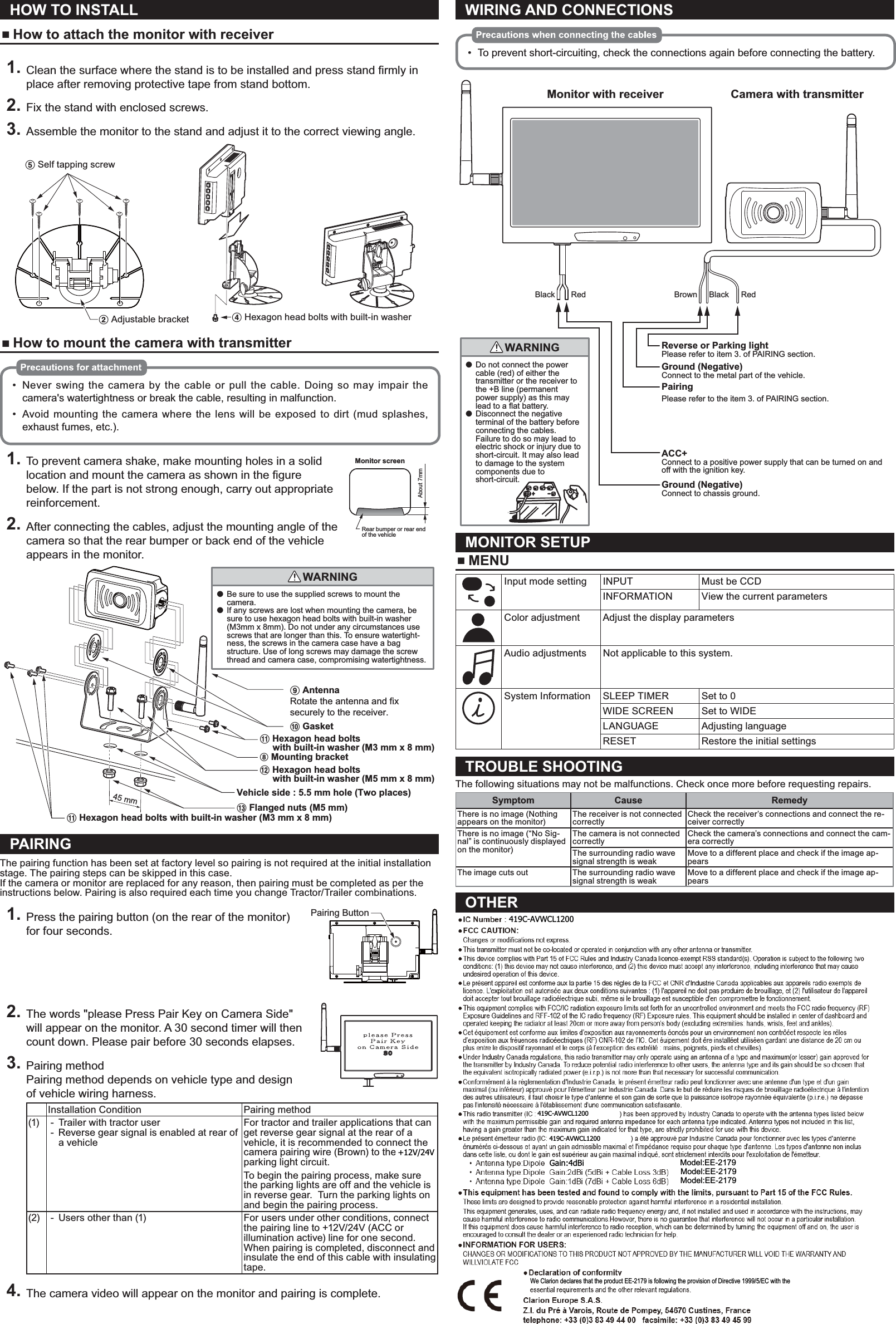 HOW TO INSTALL How to attach the monitor with receiver1. place after removing protective tape from stand bottom.2. Fix the stand with enclosed screws.3. Assemble the monitor to the stand and adjust it to the correct viewing angle.5 Self tapping screw2 Adjustable bracket 4 Hexagon head bolts with built-in washer How to mount the camera with transmitterNever swing the camera by the cable or pull the cable. Doing so may impair the camera&apos;s watertightness or break the cable, resulting in malfunction.Avoid mounting the camera where the lens will be exposed to dirt (mud splashes,exhaust fumes, etc.).1. To prevent camera shake, make mounting holes in a solid locationbelow. If the part is not strong enough, carry out appropriate reinforcement.2. After connecting the cables, adjust the mounting angle of the camera so that the rear bumper or back end of the vehicle appears in the monitor.●  Be sure to use the supplied screws to mount the camera.●  If any screws are lost when mounting the camera, be sure to use hexagon head bolts with built-in washer (M3mm x 8mm). Do not under any circumstances use screws that are longer than this. To ensure watertight-ness, the screws in the camera case have a bag structure. Use of long screws may damage the screw thread and camera case, compromising watertightness.WARNING45 mm0 Gasket9 AntennaRotate the antenna and fix securely to the receiver.8 Mounting bracket@ Hexagon head bolts      with built-in washer (M5 mm x 8 mm)! Hexagon head bolts     with built-in washer (M3 mm x 8 mm)! Hexagon head bolts with built-in washer (M3 mm x 8 mm)# Flanged nuts (M5 mm)Vehicle side : 5.5 mm hole (Two places)PAIRINGThe pairing function has been set at factory level so pairing is not required at the initial installation stage. The pairing steps can be skipped in this case.If the camera or monitor are replaced for any reason, then pairing must be completed as per the instructions below. Pairing is also required each time you change Tractor/Trailer combinations.1. Press the pairing button (on the rear of the monitor) for four seconds.2. The words &quot;please Press Pair Key on Camera Side&quot; will appear on the monitor. A 30 second timer will then count down. Please pair before 30 seconds elapses.3. Pairing methodPairing method depends on vehicle type and design of vehicle wiring harness.Installation Condition Pairing method(1)  - Trailer with tractor user - Reverse gear signal is enabled at rear of a vehicleFor tractor and trailer applications that can get reverse gear signal at the rear of a vehicle, it is recommended to connect the camera pairing wire (Brown) to the +12V parking light circuit.To begin the pairing process, make sure the parking lights are off and the vehicle is in reverse gear.  Turn the parking lights on and begin the pairing process.(2)  - Users other than (1) For users under other conditions, connect the pairing line to +12V/24V (ACC or illumination active) line for one second. When pairing is completed, disconnect and insulate the end of this cable with insulating tape.4. The camera video will appear on the monitor and pairing is complete.WIRING AND CONNECTIONSTo prevent short-circuiting, check the connections again before connecting the battery.RedBrown BlackCamera with transmitterGround (Negative)Connect to chassis ground.Ground (Negative)Connect to the metal part of the vehicle.●  Do not connect the power cable (red) of either the transmitter or the receiver to the +B line (permanent power supply) as this may lead to a flat battery.●  Disconnect the negative terminal of the battery before connecting the cables. Failure to do so may lead to electric shock or injury due to short-circuit. It may also lead to damage to the system components due to short-circuit.WARNINGRedBlackReverse or Parking light Please refer to item 3. of PAIRING section.ACC+ Connect to a positive power supply that can be turned on and off with the ignition key.PairingPlease refer to the item 3. of PAIRING section. Monitor with receiverMONITOR SETUP MENUInput mode setting INPUT Must be CCDINFORMATION View the current parametersColor adjustment Adjust the display parametersAudio adjustments Not applicable to this system. System Information SLEEP TIMER Set to 0WIDE SCREEN Set to WIDELANGUAGE Adjusting languageRESET Restore the initial settingsTROUBLE SHOOTINGThe following situations may not be malfunctions. Check once more before requesting repairs.Symptom Cause RemedyThere is no image (Nothing appears on the monitor)The receiver is not connected correctlyCheck the receiver’s connections and connect the re-ceiver correctlyThere is no image (“No Sig-nal” is continuously displayed on the monitor)The camera is not connected correctlyCheck the camera’s connections and connect the cam-era correctlyThe surrounding radio wave signal strength is weakMove to a different place and check if the image ap-pearsThe image cuts out The surrounding radio wave signal strength is weakMove to a different place and check if the image ap-pearsOTHER IC Number :419C-EE2179 FCC CAUTION:Changes or modifications not express. This transmitter must not be co-located or operated in conjunction with any other antenna or transmitter. This device complies with Part 15 of FCC Rules and Industry Canada licence-exempt RSS standard(s). Operation is subject to the following two conditions: (1) this device may not cause interference, and (2) this device must accept any interference, including interference that may cause undesired operation of this device. This equipment complies with FCC/IC radiation exposure limits set forth for an uncontrolled environment and meets the FCC radio frequency (RF) Exposure Guidelines and RFF-102 of the IC radio frequency (RF) Exposure rules. This equipment should be installed and operated keeping the radiator at least 20cm or more away from person&apos;s body (excluding extremities: hands, wrists, feet and ankles). Under Industry Canada regulations, this radio transmitter may only operate using an antenna of a type and maximum(or lesser) gain approved for the transmitter by Industry Canada. To reduce potential radio interference to other users, the antenna type and its gain should be so chosen that the equivalent isotropically radiated power (e.i.r.p.) is not more than that necessary for successful communication. This radio transmitter IC Number (IC Number: 419C-EE2179, 419C-CC3500) has been approved by Industry Canada to operate with the antenna types listed below with the maximum permissible gain and required antenna impedance for each antenna type indicated. Antenna types not included in this list, having a gain greater than the maximum gain indicated for that type, are strictly prohibited for use with this device.  Antenna type:Dipole  Gain:2dBi  Model:EE2179  Antenna type:Dipole  Gain:2dBi (5dBi + Cable Loss 3dB)  Model:EE2179  Antenna type:Dipole  Gain:1dBi (7dBi + Cable Loss 6dB)  Model:EE2179 This equipment has been tested and found to comply with the limits, pursuant to Part 15 of the FCC Rules.These limits are designed to provide reasonable protection against harmful interference in a residential installation.This equipment generates, uses, and can radiate radio frequency energy and, if not installed and used in accordance with the instructions, may cause harmful interference to radio communications.However, there is no guarantee that interference will not occur in a particular installation. If this equipment does cause harmful interference to radio reception, which can be determined by turning the equipment off and on, the user is encouraged to consult the dealer or an experienced radio technician for help. INFORMATION FOR USERS:CHANGES OR MODIFICATIONS TO THIS PRODUCT NOT APPROVED BY THE MANUFACTURER WILL VOID THE WARRANTY AND WILLVIOLATE FCCRear bumper or rear end of the vehicleAbout 7mmMonitor screenPairing Button+12V/24V419C-AVWCL1200419C-AVWCL1200419C-AVWCL1200Gain:4dBi Model:EE-2179Model:EE-2179Model:EE-2179We Clarion declares that the product EE-2179 is following the provision of Directive 1999/5/EC with the