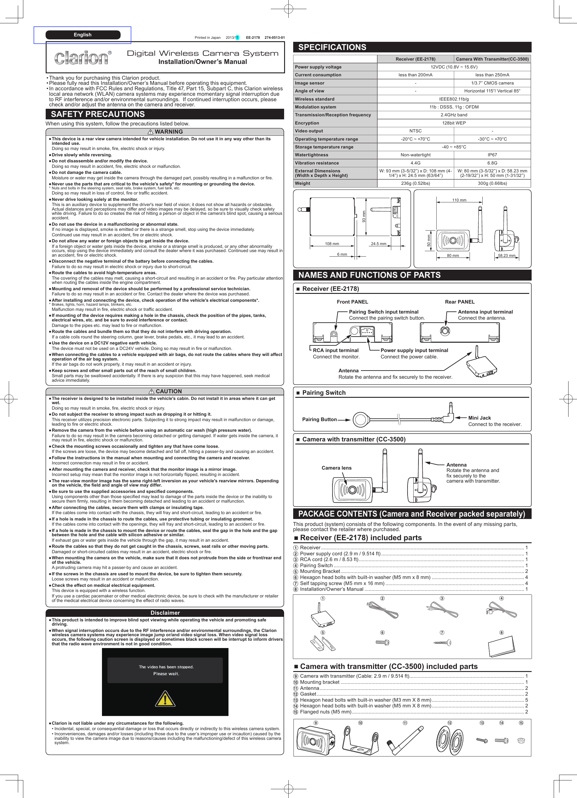   Printed in Japan  2013/11  EE-2178 274-0513-01 •Thank you for purchasing this Clarion product. •Please fully read this Installation/Owner’s Manual before operating this equipment. •In accordance with FCC Rules and Regulations, Title 47, Part 15, Subpart C, this Clarion wireless local area network (WLAN) camera systems may experience momentary signal interruption due to RF interference and/or environmental surroundings.  If continued interruption occurs, please check and/or adjust the antenna on the camera and receiver.SAFETY PRECAUTIONSWhen using this system, follow the precautions listed below. WARNING ●This device is a rear view camera intended for vehicle installation. Do not use it in any way other than its intended use.Doing so may result in smoke, fire, electric shock or injury. ●Drive slowly while reversing. ●Do not disassemble and/or modify the device.Doing so may result in accident, fire, electric shock or malfunction. ●Do not damage the camera cable.Moisture or water may get inside the camera through the damaged part, possibly resulting in a malfunction or fire. ●Never use the parts that are critical to the vehicle&apos;s safety* for mounting or grounding the device.* Nuts and bolts in the steering system, seat rails, brake system, fuel tank, etc.Doing so may result in loss of control, fire or traffic accident. ●Never drive looking solely at the monitor.This is an auxiliary device to supplement the driver&apos;s rear field of vision; it does not show all hazards or obstacles. Actual distances and perceptions may differ and video images may be delayed, so be sure to visually check safety while driving. Failure to do so creates the risk of hitting a person or object in the camera&apos;s blind spot, causing a serious accident. ●Do not use the device in a malfunctioning or abnormal state.If no image is displayed, smoke is emitted or there is a strange smell, stop using the device immediately.Continued use may result in an accident, fire or electric shock. ●Do not allow any water or foreign objects to get inside the device.If a foreign object or water gets inside the device, smoke or a strange smell is produced, or any other abnormality occurs, stop using the device immediately and consult the dealer where it was purchased. Continued use may result in an accident, fire or electric shock. ●Disconnect the negative terminal of the battery before connecting the cables.Failure to do so may result in electric shock or injury due to short-circuit. ●Route the cables to avoid high-temperature areas.The covering of the cables may melt, causing a short-circuit and resulting in an accident or fire. Pay particular attention when routing the cables inside the engine compartment. ●Mounting and removal of the device should be performed by a professional service technician.Failure to do so may result in an accident or fire. Contact the dealer where the device was purchased. ●After installing and connecting the device, check operation of the vehicle&apos;s electrical components*.* Brakes, lights, horn, hazard lamps, blinkers, etc.Malfunction may result in fire, electric shock or traffic accident. ●If mounting of the device requires making a hole in the chassis, check the position of the pipes, tanks, electrical wires, etc. and be sure to avoid interference or contact.Damage to the pipes etc. may lead to fire or malfunction. ●Route the cables and bundle them so that they do not interfere with driving operation.If a cable coils round the steering column, gear lever, brake pedals, etc., it may lead to an accident. ●Use the device on a DC12V negative earth vehicle.The device must not be used on a DC24V vehicle. Doing so may result in fire or malfunction. ●When connecting the cables to a vehicle equipped with air bags, do not route the cables where they will affect operation of the air bag system.If the air bags do not work properly, it may result in an accident or injury. ●Keep screws and other small parts out of the reach of small children.Small parts may be swallowed accidentally. If there is any suspicion that this may have happened, seek medical advice immediately. CAUTION ●The receiver is designed to be installed inside the vehicle&apos;s cabin. Do not install it in areas where it can get wet.Doing so may result in smoke, fire, electric shock or injury. ●Do not subject the receiver to strong impact such as dropping it or hitting it.This receiver utilizes precision electronic parts. Subjecting it to strong impact may result in malfunction or damage, leading to fire or electric shock. ●Remove the camera from the vehicle before using an automatic car wash (high pressure water).Failure to do so may result in the camera becoming detached or getting damaged. If water gets inside the camera, it may result in fire, electric shock or malfunction. ●Check the mounting screws occasionally and tighten any that have come loose.If the screws are loose, the device may become detached and fall off, hitting a passer-by and causing an accident. ●Follow the instructions in the manual when mounting and connecting the camera and receiver.Incorrect connection may result in fire or accident. ●After mounting the camera and receiver, check that the monitor image is a mirror image.Incorrect setup may mean that the monitor image is not horizontally flipped, resulting in accident. ●The rear-view monitor image has the same right-left inversion as your vehicle&apos;s rearview mirrors. Depending on the vehicle, the field and angle of view may differ. ●Be sure to use the supplied accessories and specified components.Using components other than those specified may lead to damage of the parts inside the device or the inability to secure them firmly, resulting in them becoming detached and leading to an accident or malfunction. ●After connecting the cables, secure them with clamps or insulating tape.If the cables come into contact with the chassis, they will fray and short-circuit, leading to an accident or fire. ●If a hole is made in the chassis to route the cables, use protective tubing or insulating grommet.If the cables come into contact with the openings, they will fray and short-circuit, leading to an accident or fire. ●If a hole is made in the chassis to mount the device or route the cables, seal the gap in the hole and the gap between the hole and the cable with silicon adhesive or similar.If exhaust gas or water gets inside the vehicle through the gap, it may result in an accident. ●Route the cables so that they do not get caught in the chassis, screws, seat rails or other moving parts.Damaged or short-circuited cables may result in an accident, electric shock or fire. ●When mounting the camera on the vehicle, make sure that it does not protrude from the side or front/rear end of the vehicle.A protruding camera may hit a passer-by and cause an accident. ●If the screws in the chassis are used to mount the device, be sure to tighten them securely.Loose screws may result in an accident or malfunction. ●Check the effect on medical electrical equipment.This device is equipped with a wireless function.If you use a cardiac pacemaker or other medical electronic device, be sure to check with the manufacturer or retailer of the medical electrical device concerning the effect of radio waves.Disclaimer ●This product is intended to improve blind spot viewing while operating the vehicle and promoting safe driving. ●When signal interruption occurs due to the RF interference and/or environmental surroundings, the Clarion wireless camera systems may experience image jump or/and video signal loss. When video signal loss occurs, the following caution screen is displayed or sometimes black screen will be interrupt to inform drivers that the radio wave environment is not in good condition. ●Clarion is not liable under any circumstances for the following. •Incidental, special, or consequential damage or loss that occurs directly or indirectly to this wireless camera system. •Inconveniences, damages and/or losses (including those due to the user’s improper use or incaution) caused by the inability to view the camera image due to reasons/causes including the malfunctioning/defect of this wireless camera system.SPECIFICATIONSReceiver (EE-2178) Camera With Transmitter(CC-3500)Power supply voltage 12VDC (10.8V ~ 15.6V)Current consumption less than 200mA less than 250mAImage sensor - 1/3.7” CMOS cameraAngle of view - Horizontal 115°/ Vertical 85°Wireless standard IEEE802.11b/gModulation system 11b : DSSS, 11g : OFDMTransmission/Reception frequency 2.4GHz bandEncryption 128bit WEPVideo output NTSC -Operating temperature range -20°C ~ +70°C -30°C ~ +70°CStorage temperature range -40 ~ +85°CWatertightness Non-watertight IP67Vibration resistance 4.4G 6.8GExternal Dimensions  (Width x Depth x Height)W: 93 mm (3-5/32”) x D: 108 mm (4-1/4”) x H: 24.5 mm (63/64”)W: 80 mm (3-5/32”) x D: 58.23 mm (2-19/32”) x H: 50 mm (1-31/32”)Weight 236g (0.52lbs) 300g (0.66lbs)108 mm 24.5 mm6 mm93 mm 80 mm110 mm58.23 mm50 mmNAMES AND FUNCTIONS OF PARTS ■Receiver (EE-2178)Rear PANELAntennaRotate the antenna and fix securely to the receiver.Front PANELPairing Switch input terminalConnect the pairing switch button.Antenna input terminalConnect the antenna.RCA input terminalConnect the monitor.Power supply input terminalConnect the power cable. ■Pairing SwitchPairing Button Mini JackConnect to the receiver. ■Camera with transmitter (CC-3500)AntennaRotate the antenna and fix securely to the camera with transmitter.Camera lensPACKAGE CONTENTS (Camera and Receiver packed separately)This product (system) consists of the following components. In the event of any missing parts, please contact the retailer where purchased. ■Receiver (EE-2178) included parts1 Receiver ................................................................................................................................................. 12 Power supply cord (2.9 m / 9.514 ft) ...................................................................................................... 13 RCA cord (2.6 m / 8.53 ft) ...................................................................................................................... 14 Pairing Switch ........................................................................................................................................ 15 Mounting Bracket ................................................................................................................................... 26 Hexagon head bolts with built-in washer (M5 mm x 8 mm) .................................................................. 47 Self tapping screw (M5 mm x 16 mm) ................................................................................................... 48 Installation/Owner’s Manual .................................................................................................................. 11 2 3 45 6 7 8 ■Camera with transmitter (CC-3500) included parts9 Camera with transmitter (Cable: 2.9 m / 9.514 ft) .................................................................................. 10 Mounting bracket ................................................................................................................................... 1! Antenna .................................................................................................................................................. 2@ Gasket .................................................................................................................................................... 2# Hexagon head bolts with built-in washer (M3 mm X 8 mm) .................................................................. 5$ Hexagon head bolts with built-in washer (M5 mm X 8 mm) .................................................................. 2% Flanged nuts (M5 mm) ........................................................................................................................... 29 0 ! @ # $ %Digital Wireless Camera SystemInstallation/Owner’s ManualEnglish