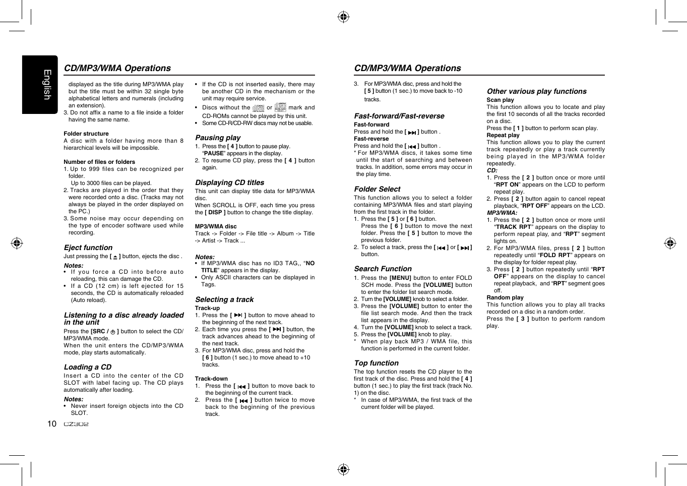 English10CZ3023.   For MP3/WMA disc, press and hold the  [ 5 ] button (1 sec.) to move back to -10      tracks.Fast-forward/Fast-reverseFast-forwardPress and hold the [   ] button .Fast-reversePress and hold the [   ] button .*  For  MP3/WMA discs, it takes some time until the start of searching and  between tracks. In addition, some errors may occur in the play time.Folder SelectThis function allows  you  to select  a  folder containing MP3/WMA les and start playing from the rst track in the folder.1.  Press the [ 5 ] or [ 6 ] button.   Press the [ 6 ] button to move  the next folder.  Press the  [ 5 ] button  to move  the previous folder.2.   To select a track, press the [   ] or [   ] button.Search Function1.  Press the  [MENU] button to  enter FOLD SCH mode. Press  the  [VOLUME] button to enter the folder list search mode.2.  Turn the [VOLUME] knob to select a folder.3.  Press the [VOLUME] button to  enter the file list search mode. And then  the track list  appears in the display.4.  Turn the [VOLUME] knob to select a track.5.  Press the [VOLUME] knob to play.*    When play  back MP3 /  WMA file, this function is performed in the current folder.Top functionThe top function resets the CD  player to the rst track of the disc. Press and hold the [ 4 ] button (1 sec.) to play the rst track (track No. 1) on the disc.*   In case of MP3/WMA, the rst track of the current folder will be played.CD/MP3/WMA OperationsOther various play functionsScan playThis function allows  you to locate  and play the rst 10 seconds of all the tracks recorded on a disc.Press the [ 1 ] button to perform scan play.Repeat playThis function allows you to play  the current track repeatedly or play a track  currently being played in the MP3/WMA folder repeatedly.CD:1.   Press the [  2 ]  button once or  more until “RPT ON” appears on the LCD to perform repeat play.2.   Press [ 2  ] button again to cancel repeat playback, “RPT OFF” appears on the LCD. MP3/WMA:1.   Press the [ 2 ] button  once or more  until “TRACK  RPT” appears  on  the display to perform repeat play, and “RPT” segment lights on. 2.   For  MP3/WMA  files,  press  [ 2 ]  button repeatedly until “FOLD RPT” appears on the display for folder repeat play.3.   Press  [ 2 ]  button  repeatedly until  “RPT OFF”  appears on  the  display  to  cancel repeat playback,  and “RPT” segment goes o. Random playThis  function  allows  you  to  play all  tracks recorded on a disc in a random order.Press the [  3  ] button to perform random play.CD/MP3/WMA Operationsdisplayed as the title during MP3/WMA play but the title must be within  32 single byte alphabetical letters and numerals (including an extension).3.  Do not afx a name to a le inside a folder having the same name.Folder structureA  disc  with  a  folder  having  more  than  8 hierarchical levels will be impossible.Number of les or folders1.  Up to  999 files can be recognized per folder.  Up to 3000 les can be played.2.  Tracks are played in the order that they were recorded onto a disc. (Tracks may not always be played in the order  displayed on the PC.)3.  Some noise may occur depending on the type of encoder software used  while recording.Eject functionJust pressing the [   ] button, ejects the disc .Notes:•   If you force  a CD into before auto reloading, this can damage the CD.•   If  a CD (12  cm) is left ejected for 15 seconds, the CD is automatically reloaded (Auto reload).Listening to a disc already loaded in the unitPress the [SRC /   ] button to select the CD/MP3/WMA mode.When the unit enters the CD/MP3/WMA mode, play starts automatically.Loading a CD  Insert a  CD into the  center of the  CD SLOT with label facing up. The CD plays automatically after loading.Notes:•   Never insert  foreign objects into the CD SLOT.•   If the CD is not inserted  easily, there may be another CD in the mechanism  or the unit may require service.•   Discs without  the   or TEXT mark and CD-ROMs cannot be played by this unit.•   Some CD-R/CD-RW discs may not be usable.Pausing play1.  Press the [ 4 ] button to pause play.  “PAUSE” appears in the display.2.   To resume CD play, press the [  4  ] button again.Displaying CD titlesThis unit can  display title data  for MP3/WMA disc.When SCROLL is  OFF, each time  you press the [ DISP ] button to change the title display.MP3/WMA discTrack -&gt; Folder -&gt; File title -&gt; Album -&gt; Title -&gt; Artist -&gt; Track ...Notes:•   If  MP3/WMA disc has  no ID3 TAG,, “NO TITLE” appears in the display.•   Only ASCII  characters can be  displayed in Tags.Selecting a trackTrack-up1.  Press the  [   ] button  to move ahead to the beginning of the next track.2.   Each time you press the [   ] button, the track advances ahead  to the beginning  of the next track.3.   For MP3/WMA disc, press and hold the  [ 6 ] button (1 sec.) to move ahead to +10    tracks.Track-down1.   Press the [   ]  button to move  back to the beginning of the current track.2.   Press the  [    ] button twice to move back  to  the  beginning  of  the  previous track.
