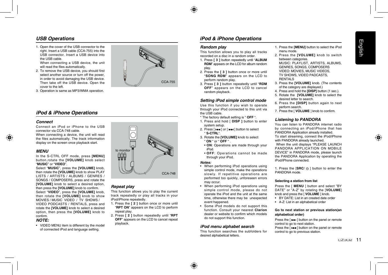 English11CZ302iPod &amp; iPhone OperationsRandom playThis  function  allows  you  to  play all  tracks recorded on a disc in a random order.1.    Press [  3 ] button repeatedly until “ALBUM RDM” appears on the LCD for album random play.2.   Press the [  3 ]  button once or  more until “SONG  RDM”  appears  on  the  LCD  to perform random play.3.   Press [ 3  ] button repeatedly until “RDM OFF”  appears  on  the  LCD  to  cancel random playback. Setting iPod simple control modeUse this function if you wish  to operate through your iPod connected to this  unit via the USB cable.* The factory default setting is “ OFF “.1.  Press  and hold [  DISP ] button to enter system setup. 2.   Press [   ] or [   ] button to select   “ S-CTRL“. 3.   Rotate the [VOLUME] knob to select   “ ON “ or “ OFF “ .  •  ON: Operations are made through your iPod.  •  OFF: Operations cannot be made through your iPod.Notes:•    When performing  iPod operations using simple control mode, make the operations slowly. If repetitive  operations are performed too quickly,  unforeseen errors may occur.•   When performing  iPod operations using simple control mode, please do not operate the iPod and the unit at the same time, otherwise there may be  unexpected event happened.•   Some iPod models do not  support this function. Consult your nearest Clarion dealer or website to conrm which models do not support this function. iPod menu alphabet searchThis function searches the subfolders for desired alphabetical letters.1.   Press the [MENU] button to select the iPod menu mode.2.   Press  the  [VOLUME]  knob  to  switch between categories.   MUSIC: PLAYLIST,  ARTISTS, ALBUMS, GENRES, SONGS, COMPOSERS   VIDEO: MOVIES, MUSIC VIDEOS,  TV SHOWS, VIDEO PADCASTS,  RENTALS3.   Press the [VOLUME] knob. (The contents of the category are displayed.)4.   Press and hold the [DISP] button (1 sec.).5.   Rotate the  [VOLUME] knob to  select the desired letter to search.6.  Press  the [DISP] button  again to next perform search.7.   Press the [ VOLUME ] knob to conrm.Listening to PANDORAYou can listen to PANDORA internet  radio by connecting an iPod/iPhone that has PANDORA Application already installed.To start streaming,  connect the iPod/iPhone with PANDORA already launched. When the unit displays “PLEASE  LAUNCH PANDORA APPLICATION ON MOBILE DEVICE” in PANDORA mode, please launch the PANDORA Application  by operating the iPod/iPhone connected.1. Press  the [SRC/   ] button to enter the     PANDONA mode.Selecting a station from listPress the [ MENU ] button and select ”BY DATE” or ”A-Z” by rotating the  [VOLUME] knob and press the [ VOLUME ] knob.•  BY DATE: List in an created date order•  A-Z: List in an alphabetical orderGo to next station or previous  station(an alphabetical order)Press the [   ] button on the panel or remote control to go to next station.Press the [   ] button on the panel or remote control to go to previous station.1.   Open the cover of the USB connector to the right. Insert a USB cable (CCA-755) into the USB connector. Insert a USB device  into the USB cable.   When connecting a USB device,  the unit will read the les automatically.2.   To remove the USB device, you should rst select another source or turn off the power, in order to avoid damaging the USB device. Then take off the USB device.  Open the cover to the left.3.  Operation is same as MP3/WMA operation.USB OperationsiPod &amp; iPhone OperationsConnectConnect an iPod or iPhone to  the USB connector via CCA-748 cable.When connecting a device, the unit  will read the files automatically.  The track information display on the screen once playback start.MENUIn the S-CTRL OFF mode, press [MENU] button,rotate the [VOLUME]  knob select “MUSIC” or “VIDEO”.Select “MUSIC”, press  the [VOLUME] knob, then rotate the [VOLUME] knob to show PLAY LISTS / ARTISTS / ALBUMS /  GENRES / SONGS / COMPOSERS, press and rotate the [VOLUME] knob  to select a desired option, then press the [VOLUME] knob to conrm.  Select “VIDEO”,  press  the  [VOLUME] knob, then rotate the [VOLUME] knob to show MOVIES / MUSIC  VIDEO  /  TV  SHOWS /   VIDEO PODCASTS / RENTALS, press and rotate the [VOLUME] knob to select a desired option, then press the [VOLUME]  knob to conrm.    NOTE:•   VIDEO MENU item is different by the model of connected iPod and language setting.Repeat playThis function allows you to play  the current track repeatedly or play all tracks in your iPod/iPhone repeatedly.1.   Press the [  2 ]  button once or  more until “RPT ON” appears on the LCD to perform repeat play.2.   Press [ 2 ] button repeatedly  until “RPT OFF” appears on the LCD to cancel repeat playback. to monitorCCA-755CCA-748