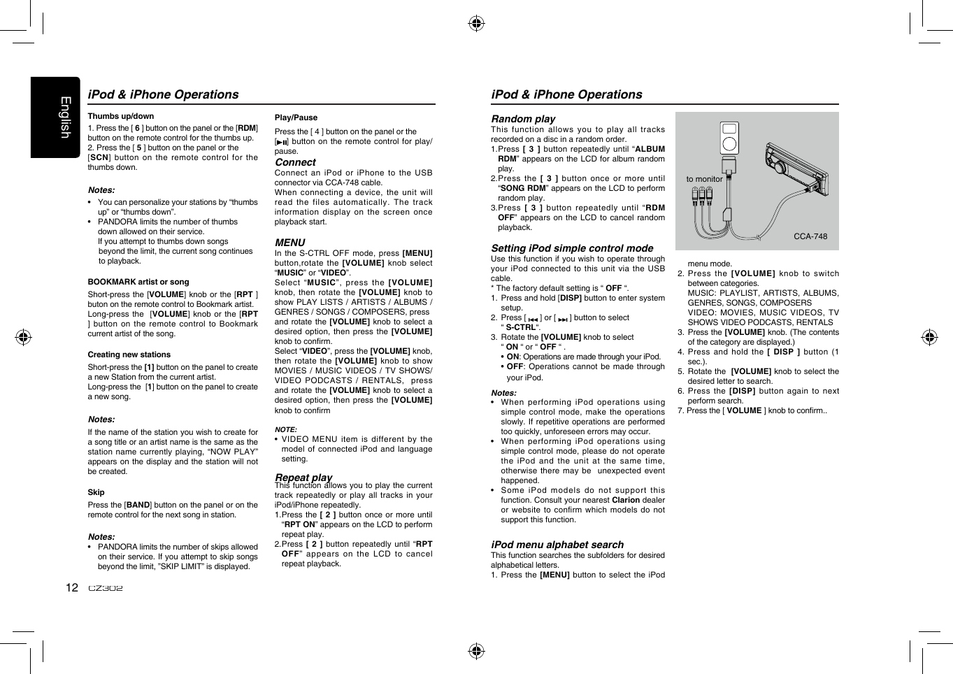 English12CZ302iPod &amp; iPhone OperationsThumbs up/down1. Press the [ 6 ] button on the panel or the [RDM] button on the remote control for the thumbs up.2. Press the [ 5 ] button on the panel or the [SCN] button on the remote control  for the thumbs down.Notes:•    You can personalize your stations by “thumbs up” or “thumbs down”.•  PANDORA limits the number of thumbs       down allowed on their service.  If you attempt to thumbs down songs       beyond the limit, the current song continues       to playback.BOOKMARK artist or songShort-press the [VOLUME] knob or the  [RPT ] buton on the remote control to Bookmark artist.   Long-press the   [VOLUME] knob or the  [RPT ] button on the remote control  to Bookmark current artist of the song.Creating new stations Short-press the [1] button on the panel to create a new Station from the current artist. Long-press the  [1] button on the panel to create a new song.Notes:If the name of the station you wish to create for a song title or an artist name is the same as the station name currently  playing, “NOW PLAY” appears on the display and the station will not be created.SkipPress the [BAND] button on the panel or on the remote control for the next song in station.Notes:•    PANDORA limits the number of skips allowed on their service. If you attempt to skip songs beyond the limit, ”SKIP LIMIT” is displayed.Play/PausePress the [ 4 ] button on the panel or the [] button on the remote control  for play/ pause.ConnectConnect an iPod or iPhone to  the USB connector via CCA-748 cable.When connecting a  device, the unit  will read the files automatically. The track information display on the screen once playback start.MENUIn the S-CTRL OFF mode, press [MENU] button,rotate the [VOLUME] knob select “MUSIC” or “VIDEO”.Select  “MUSIC”,  press  the  [VOLUME] knob, then rotate the [VOLUME] knob to show PLAY LISTS /  ARTISTS / ALBUMS / GENRES / SONGS / COMPOSERS, press and rotate the [VOLUME] knob to select a desired option, then press the  [VOLUME] knob to conrm.  Select “VIDEO”, press the [VOLUME] knob, then rotate the [VOLUME] knob to  show MOVIES / MUSIC VIDEOS / TV SHOWS/   VIDEO  PODCASTS /  RENTALS,   press and rotate the [VOLUME] knob to select a desired option, then press the  [VOLUME] knob to conrmNOTE:•   VIDEO  MENU item is different by the model of connected iPod and language setting.Repeat playThis function allows you to play the current track repeatedly or  play all tracks  in your iPod/iPhone repeatedly.1.  Press the  [ 2 ]  button once or  more until “RPT ON” appears on the LCD to perform repeat play.2.  Press  [ 2 ] button repeatedly until “RPT OFF” appears on the LCD to  cancel repeat playback. iPod &amp; iPhone Operationsto monitorCCA-748Random playThis function allows you to play  all tracks recorded on a disc in a random order.1.   Press [  3 ] button  repeatedly until “ALBUM RDM” appears on the LCD for album random play.2.  Press the [  3  ]  button once or  more until “SONG RDM” appears on the LCD to perform random play.3.  Press  [  3  ] button  repeatedly until “RDM OFF” appears  on the LCD to  cancel random playback. Setting iPod simple control modeUse this function if you wish to operate through your iPod connected to this unit  via the USB cable.* The factory default setting is “ OFF “.1.   Press and hold [DISP] button to enter system setup. 2.   Press [   ] or [   ] button to select   “ S-CTRL“. 3.   Rotate the [VOLUME] knob to select   “ ON “ or “ OFF “ .  •  ON: Operations are made through your iPod.  •  OFF: Operations cannot be made through your iPod.Notes:•    When performing iPod operations using simple control mode, make the operations slowly. If repetitive  operations are performed too quickly, unforeseen errors may occur.•   When performing  iPod operations using simple control mode, please do not  operate the iPod and the unit at  the same time, otherwise there may be  unexpected  event happened.•   Some  iPod models do not support this function. Consult your nearest Clarion dealer or website to confirm which models  do not support this function. iPod menu alphabet searchThis function searches the subfolders for desired alphabetical letters.1.   Press  the  [MENU] button to  select the  iPod menu mode.2.   Press  the  [VOLUME]  knob  to  switch between categories.   MUSIC: PLAYLIST, ARTISTS, ALBUMS, GENRES, SONGS, COMPOSERS   VIDEO: MOVIES,  MUSIC VIDEOS, TV SHOWS VIDEO PODCASTS, RENTALS3.   Press the [VOLUME] knob. (The contents of the category are displayed.)4.   Press  and  hold  the  [ DISP ] button  (1 sec.).5.   Rotate the  [VOLUME] knob to select the desired letter to search.6.  Press the [DISP] button again to  next perform search.7. Press the [ VOLUME ] knob to conrm..  