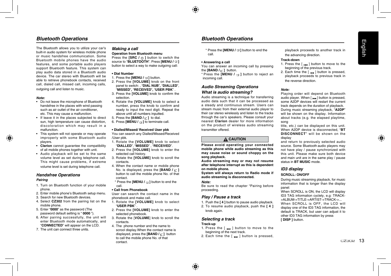 English13CZ302Bluetooth OperationsThe Bluetooth allows you to utilize  your car’s built-in audio system for wireless mobile phone or music handsfree communication. Some Bluetooth mobile phones have the audio features, and some portable audio players support Bluetooth feature. This system can play audio data stored in a  Bluetooth audio device. The car stereo with Bluetooth  will be able to retrieve phonebook contacts, received call, dialed call, missed call, incoming  calls, outgoing call and listen to music.Note:•   Do not leave the microphone of Bluetooth  handsfree in the places with wind passing  such as air outlet of the air conditioner,  etc. This may cause a malfunction.•   If  leave it in the  places subjected to  direct sun, high temperature can cause distortion, dis co lor at i on   w hi ch  m ay  r e su lt   i n  a malfunction.•   This system will not operate or may operate improperly  with  some  Bluetooth  audio players.•   Clarion cannot  guarantee the compatibility of all mobile phones together with unit.•   Audio  playback will be  set to the same volume level as set during telephone  call. This might cause problems, if extreme volume level is set during telephone call.Handsfree OperationsPairing1.   Turn on  Bluetooth function of your mobile phone.2.   Enter mobile phone’s Bluetooth setup menu.3.  Search for new Bluetooth devices.4.   Select  CZ302 from the pairing list on the mobile phone.5.  Enter “0000” as the password (The      password default setting is “ 0000 ”).6. After pairing successfully, the unit will enter Bluetooth mode  automatically, and “CONNECTED” will appear on the LCD.7.  The unit can connect three units.Making a callOperation from Bluetooth menuPress the [SRC /   ] button to switch the source to “BLUETOOTH”. Press [MENU /   ] button to select a way to make outgoing call:• Dial Number1.   Press the [MENU /   ] button.2. Press the [VOLUME] knob on  the front panel to switch: , “DIAL NUB”, “DIALLED”,  “MISSED”, “RECEIVED”, “USER PBK” .  3.  Press the  [VOLUME] knob to conrm the selection.4.   Rotate  the [VOLUME] knob to  select a number, press the knob to confirm  and ready to input the next digit.  Repeat the above until all numbers inputted.5.  Press the [BAND /   ]  to dial.6.  Press [MENU /   ] to terminate call.• Dialled/Missed/ Received User pbkYou can search any Dialled/Missed/Received /User pbk.1.   Rotate  the [VOLUME] knob  to  select “DIALLED”, “MISSED” , “RECEIVED”.2.  Press the  [VOLUME] knob to  enter the selected call history.3.   Rotate  the [VOLUME] knob  to  scroll  the contacts.4.  When  the contact name or mobile phone No. is displayed, press the [BAND /    ]  button to call the mobile phone No. of that contact.  * Press the [MENU /   ] button to end the      call.• Call from PhonebookUser can search the contact name  in the phonebook and make call.1.   Rotate  the [VOLUME] knob  to  select “USER PBK” .2.  Press the  [VOLUME] knob to  enter the selected phonebook.3.   Rotate the  [VOLUME] knob  to scroll the contacts.4.  The  phone number and the name to      scrool display.When the contact name is    displayed, press the [BAND /   ]  button    to call the mobile phone No. of that      contact.Bluetooth Operations  * Press the [MENU /   ] button to end the      call.• Answering a callYou can answer an incoming call  by pressing the [BAND /   ]  button.*  Press the [MENU /   ]  button to reject an incoming call.Audio Streaming OperationsWhat is audio streaming?Audio streaming is a technique for  transferring audio data such that it can  be processed as a steady and continuous stream. Users  can stream music from their external audio player to their car stereo wirelessly and listen to the tracks through the car’s speakers. Please consult your nearest Clarion  dealer for more  information on the product of wireless audio  streaming transmitter offered.CAUTIONPlease avoid operating your connected mobile phone while audio streaming as this may cause noise or sound choppy  on the song playback.Audio streaming may or may not  resume after telephone interrupt as this is dependent on mobile phone.System will always return to Radio  mode if audio streaming is disconnected.Note:Be sure to read the chapter  “Pairing before proceeding.Play / Pause a track1.   Push the [ 4 ] button to pause audio playback.2.   To resume audio playback, push the [  4 ] knob again.Selecting a trackTrack-up1.  Press the [   ]  button to move  to the beginning of the next track.2.  Each time  the [   ]  button is pressed, playback proceeds to another track in the advancing direction.Track-down1.  Press the  [    ] button to move to the beginning of the previous track.2.  Each time the [   ] button  is pressed, playback proceeds to previous track in the reverse direction.Note:Playing order will depend on Bluetooth audio player. When [   ] button is pressed, some A2DP devices will restart the current track depends on the duration of playback.During music streaming playback, “A2DP” will be shown on the display.  Information about tracks (e.g.  the elapsed playtime, songtitle, etc.) can be displayed on  this unit. When A2DP device is disconnected, “BT DISCONNECT” will be shown on the displayand return to previously selected audio source. Some Bluetooth audio players may not have play / pause synchronized  with this unit. Please  make sure both  device and main unit are in the same play / pause status in BT MUSIC mode.ID3 displaySCROLL: ON/OFFDuring music streaming playback, for music information that is  longer than the  display panel:When SCROLL is ON, the LCD will display ID3 TAG information cyclely, e.g: TRACK-&gt;ALBUM-&gt;TITLE-&gt;ARTIST-&gt;TRACK-&gt;...When SCROLL is  OFF, the LCD  will display one of the ID3 TAG information, the default is TRACK,  but user can adjust  it to other ID3 TAG information by press [ DISP ] button.