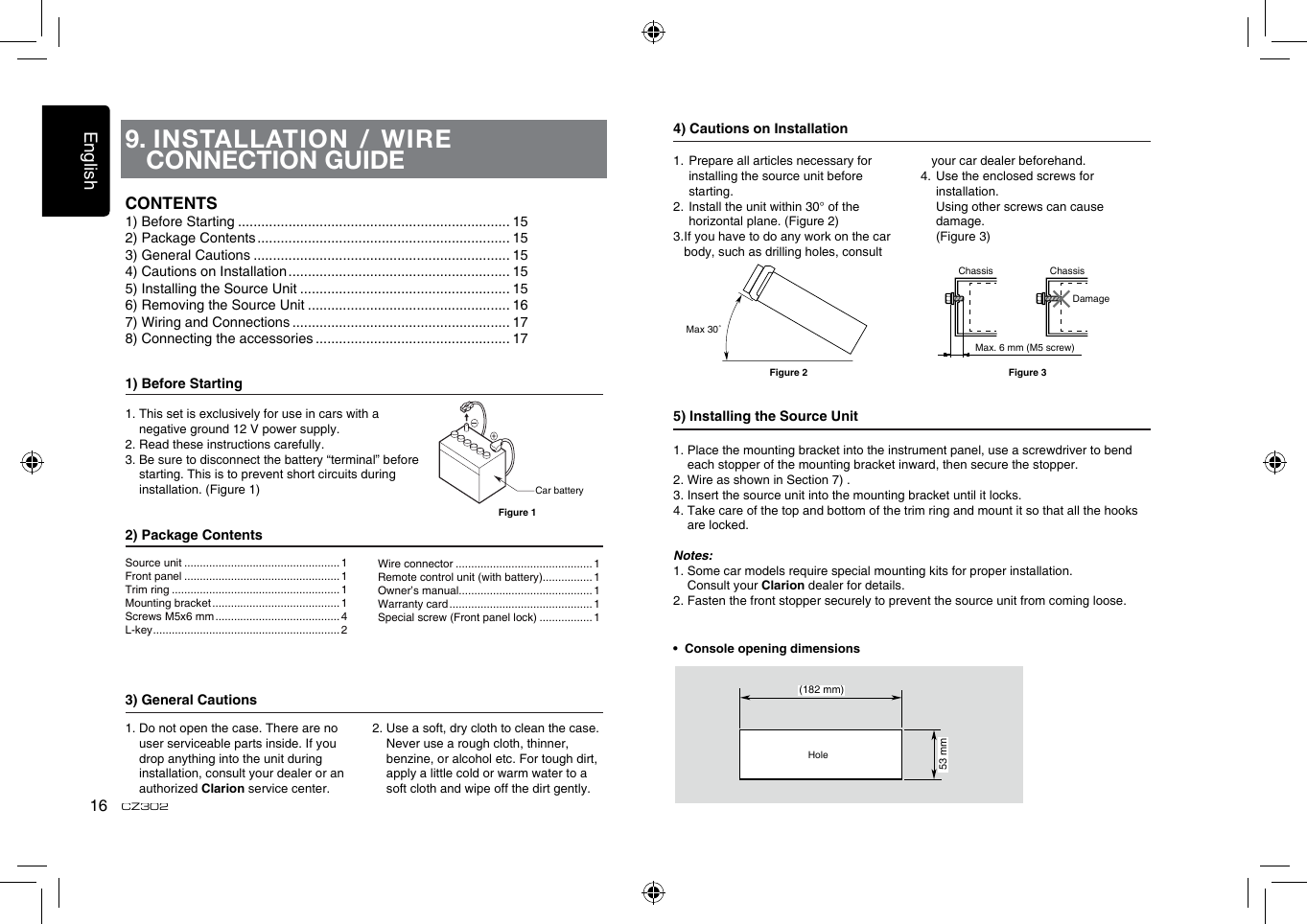 English16CZ3029.  INSTALLATION / WIRE CONNECTION GUIDE1) Before Starting1.  This set is exclusively for use in cars with a negative ground 12 V power supply.2. Read these instructions carefully.3.  Be sure to disconnect the battery “terminal” before starting. This is to prevent short circuits during installation. (Figure 1)2) Package Contents3) General Cautions1.  Do not open the case. There are no user serviceable parts inside. If you drop anything into the unit during    installation, consult your dealer or an authorized Clarion service center.2.  Use a soft, dry cloth to clean the case.  Never use a rough cloth, thinner, benzine, or alcohol etc. For tough dirt,  apply a little cold or warm water to a soft cloth and wipe off the dirt gently.CONTENTS1) Before Starting ...................................................................... 152) Package Contents ................................................................. 153) General Cautions .................................................................. 154) Cautions on Installation ......................................................... 155) Installing the Source Unit ...................................................... 156) Removing the Source Unit .................................................... 167) Wiring and Connections ........................................................ 178) Connecting the accessories .................................................. 17Car batteryFigure 14) Cautions on Installation1.  Prepare all articles necessary for installing the source unit before starting.2. Install the unit within 30° of the  horizontal plane. (Figure 2)3.  If you have to do any work on the car body, such as drilling holes, consult your car dealer beforehand.4.  Use the enclosed screws for installation.    Using other screws can cause damage.   (Figure 3)5) Installing the Source Unit1.  Place the mounting bracket into the instrument panel, use a screwdriver to bend each stopper of the mounting bracket inward, then secure the stopper.2. Wire as shown in Section 7) .3. Insert the source unit into the mounting bracket until it locks.4.  Take care of the top and bottom of the trim ring and mount it so that all the hooks are locked.Notes:1. Some car models require special mounting kits for proper installation.   Consult your Clarion dealer for details.2. Fasten the front stopper securely to prevent the source unit from coming loose.•  Console opening dimensions(182 mm)53 mmHoleMax 30˚Chassis ChassisDamageMax. 6 mm (M5 screw)Figure 2 Figure 3Source unit .................................................. 1Front panel .................................................. 1Trim ring ...................................................... 1Mounting bracket ......................................... 1Screws M5x6 mm ........................................ 4L-key ............................................................ 2Wire connector ............................................ 1Remote control unit (with battery)................ 1Owner’s manual........................................... 1Warranty card .............................................. 1Special screw (Front panel lock) ................. 1