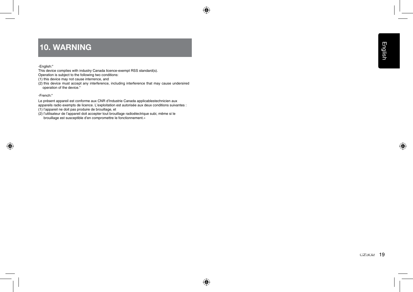 English19CZ302-English:&quot;This device complies with industry Canada licence-exempt RSS standard(s).Operation is subject to the following two conditions: (1) this device may not cause interrence, and (2)  this  device must  accept any  interference, including interference that may cause undersired operation of the device.&quot;-French:&quot;Le présent appareil est conforme aux CNR d’Industrie Canada applicablestechnicien aux appareils radio exempts de licence. L’exploitation est autorisée aux deux conditions suivantes : (1) l’appareil ne doit pas produire de brouillage, et (2)  l’utilisateur de l’appareil doit accepter tout brouillage radioélectrique subi, même si le brouillage est susceptible d’en compromettre le fonctionnement.»10. WARNING