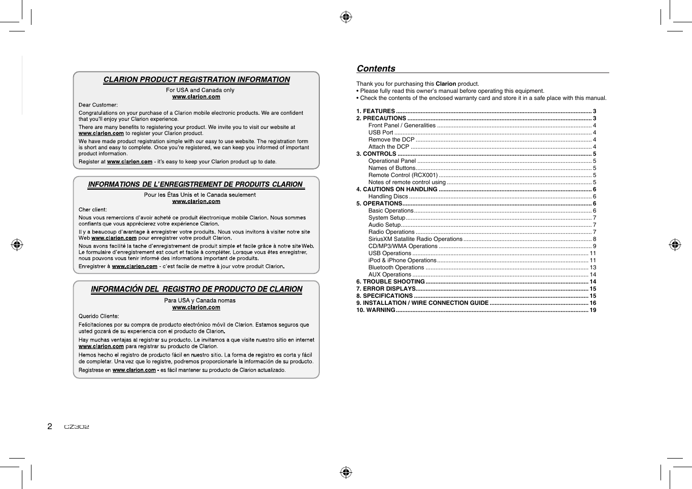 English2CZ302Thank you for purchasing this Clarion product.• Please fully read this owner’s manual before operating this equipment.• Check the contents of the enclosed warranty card and store it in a safe place with this manual.Contents1. FEATURES ....................................................................................................................... 32. PRECAUTIONS ................................................................................................................ 3Front Panel / Generalities .............................................................................................. 4USB Port ........................................................................................................................ 4Remove the DCP ........................................................................................................... 4Attach the DCP .............................................................................................................. 43. CONTROLS ...................................................................................................................... 5Operational Panel .......................................................................................................... 5Names of Buttons ........................................................................................................... 5Remote Control (RCX001) ............................................................................................. 5Notes of remote control using ........................................................................................ 54. CAUTIONS ON HANDLING ............................................................................................. 6Handling Discs ............................................................................................................... 65. OPERATIONS ................................................................................................................... 6Basic Operations ............................................................................................................ 6System Setup ................................................................................................................. 7Audio Setup .................................................................................................................... 7Radio Operations ........................................................................................................... 7SiriusXM Satallite Radio Operations .............................................................................. 8CD/MP3/WMA Operations ............................................................................................. 9USB Operations ........................................................................................................... 11iPod &amp; iPhone Operations ............................................................................................ 11Bluetooth Operations ................................................................................................... 13AUX Operations ........................................................................................................... 146. TROUBLE SHOOTING ................................................................................................... 147. ERROR DISPLAYS......................................................................................................... 158. SPECIFICATIONS .......................................................................................................... 159.  INSTALLATION / WIRE CONNECTION GUIDE ............................................................ 1610. WARNING ..................................................................................................................... 19
