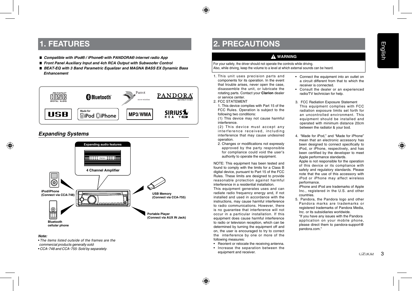 English3CZ3024 Channel AmplierPortable Player(Connect via AUX IN Jack)USB Memory(Connect via CCA-755)iPod/iPhone(Connect via CCA-748)Expanding audio features1. FEATURES  Compatible with iPod® / iPhone® with PANDORA® internet radio App  Front Panel Auxiliary Input and 4ch RCA Output with Subwoofer Control  BEAT-EQ with 3 Band Parametric Equalizer and MAGNA BASS EX Dynamic Bass          EnhancementNote:• The  items  listed  outside  of the frames  are the commercial products generally sold.• CCA-748 and CCA-755: Sold by separately.Expanding Systems2. PRECAUTIONSFor your safety, the driver should not operate the controls while driving. Also, while driving, keep the volume to a level at which external sounds can be heard.1.  This unit uses precision parts and components for its operation. In the event that trouble arises,  never open the case, disassemble the unit, or lubricate the rotating parts. Contact your Clarion dealer or service center.2.  FCC STATEMENT   1. This device complies with Part 15 of the FCC  Rules.  Operation  is subject to  the following two conditions:   (1)  This  device  may not  cause harmful interference.   (2) This device must accept any interference received, including interference that may cause undesired operation.   2.  Changes or modications not expressly approved by the party responsible for compliance could void the user’s authority to operate the equipment.NOTE: This equipment  has been tested  and found to comply with the  limits for a Class B digital device, pursuant to Part 15 of the FCC Rules. These limits are designed to  provide reasonable protection against  harmful interference in a residential installation.This equipment generates uses and can radiate radio frequency energy and, if  not installed and  used in accordance  with the instructions, may cause  harmful interference to radio communications. However, there is no guarantee that interference will  not occur  in  a  particular  installation.  If  this equipment does cause harmful interference to radio or television reception, which can be determined by turning the equipment off and on, the user is encouraged  to try to correct the  interference by one or  more of the following measures:•   Reorient or relocate the receiving antenna.•   Increase the separation between the equipment and receiver.WARNING•   Connect the equipment into an outlet on a circuit different from that to  which the receiver is connected.•   Consult  the dealer or an experienced radio/TV technician for help.3.    FCC Radiation Exposure Statement  This equipment complies with FCC radiation exposure limits set forth for an uncontrolled environment. This equipment should be installed and operated with minimum distance 20cm between the radiator &amp; your bod.4.   “Made  for iPod,” and  “Made for iPhone” mean that an electronic accessory has been designed to connect specically to iPod, or iPhone, respectively, and has been certified by  the developer to  meet Apple performance standards.   Apple is not responsible for the operation of this device or its compliance  with safety and regulatory  standards. Please note that the use of this  accessory with iPod  or  iPhone  may  aff ect  wireless performance.   iPhone and iPod are trademarks of Apple Inc., registered in the U.S. and  other countries.5.   Pandora, the Pandora logo and  other Pa nd or a  m arks  a re   tr ad em arks  or registered trademarks of Pandora Media, Inc. or its subsidiaries worldwide.   “If you have any issues with the Pandora  application on your mobile phone, please direct them to pandora-support@pandora.com.”Bluetoothcellular phone
