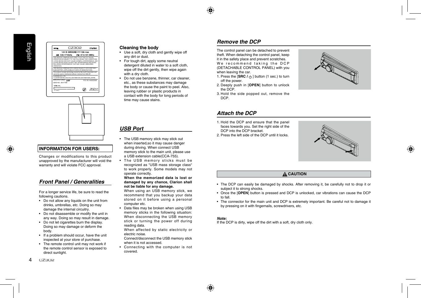 English4CZ302USB Port•  The USB memory stick may stick out      when inserted,so it may cause danger      during driving. When connect USB      memory stick to the main unit, please use    a USB extension cable(CCA-755).•   T h e   U S B   me m o r y   st i c k s   m u s t   b e recognized as “USB mass storage class“ to  work  properly.  Some models  may not operate correctly.   When the memorized  data is lost  or damaged by any chance, Clarion shall not be liable for any damage.   When using  an USB memory stick, we recommend that you  backup your data stored on it  before using a  personal computer etc.•   Data les may be broken when using USB memory sticks in the following situation: When disconnecting the USB memory stick or turning the power off  during reading data.   When affected by static electricity or electric noise.   Connect/disconnect the USB memory stick when it is not accessed.•    Connecting  with the computer is not covered.Front Panel / GeneralitiesFor a longer service life, be sure to read the following cautions.•  Do not allow any liquids on the unit from drinks, umbrellas, etc. Doing so may damage the internal circuitry.•  Do not disassemble or modify the unit in any way. Doing so may result in damage.•  Do not let cigarettes burn the display. Doing so may damage or deform the body.•  If a problem should occur, have the unit inspected at your store of purchase.•  The remote control unit may not work if the remote control sensor is exposed to direct sunlight.Remove the DCPThe control panel can be detached to prevent theft. When detaching the control panel, keep it in the safety place and prevent scratches.W e   r e c o m m e n d   t a k i n g   t h e   D C P (DETACHABLE CONTROL PANEL) with you when leaving the car.1.  Press the [SRC /   ] button (1 sec.) to turn off the power.2.  Deeply  push in [OPEN] button to unlock the DCP.3.  Hold  the side popped out, remove the DCP.Attach the DCP1.  Hold the  DCP and ensure that the panel faces towards you. Set the right side of the DCP into the DCP bracket. 2. Press the left side of the DCP until it locks.CAUTION•   The DCP  can easily be  damaged by shocks. After removing it, be  carefully not to  drop it or subject it to strong shocks.•   Once the [OPEN] button is pressed and DCP is unlocked, car vibrations can cause the DCP to fall.•   The connector for the main unit and DCP is extremely important. Be careful not to damage it by pressing on it with ngernails, screwdrivers, etc.Note:If the DCP is dirty, wipe off the dirt with a soft, dry cloth only.INFORMATION FOR USERS:Changes or modifications to this product unapproved by the manufacturer will void the warranty and will violate FCC approval.Cleaning the body•  Use a soft, dry cloth and gently wipe off any dirt or dust. •  For tough dirt, apply some neutral detergent diluted in water to a soft cloth, wipe off the dirt gently, then wipe again with a dry cloth. •  Do not use benzene, thinner, car cleaner, etc., as these substances may damage the body or cause the paint to peel. Also, leaving rubber or plastic products in contact with the body for long periods of time may cause stains.CHINA530-1710kHz 87.9-107.9MHzTHIS DEVICE COMPLIES WITH PART 15 OF THE FCC RULES. OPERATION IS SUBJECT TO THE FOLLOWING TWO CONDITIONS:(1)THIS DEVICE MAY NOT CAUSE HARMFUL INTERFERENCE, AND (2)THIS DEVICE MUST ACCEPT ANY INTERFERENCE RECEIVED, INCLUDING INTERFERENCE THAT MAY CAUSE UNDESIRED OPERATION.THIS DEVICE COMPLIES WITH DHHS RULES 21 CFR CHAPTER I SUBCHAPTER J APPLICABLE AT DATE OF MANUFACTURE.CLARION CO.,LTD.7-2,SHINTOSHIN,CHUO-KU,SAITAMA-SHI,SAITAMA-KEN,JAPANThis product includes technology owned by Microsoft Corporation andcannot be used or distributed without a license from MSLGP.MANUFACTURED:URFPN:12707000XXXXTX-1098B-ACZ302FCC ID: AX2CZ302QDID NO.: B017789