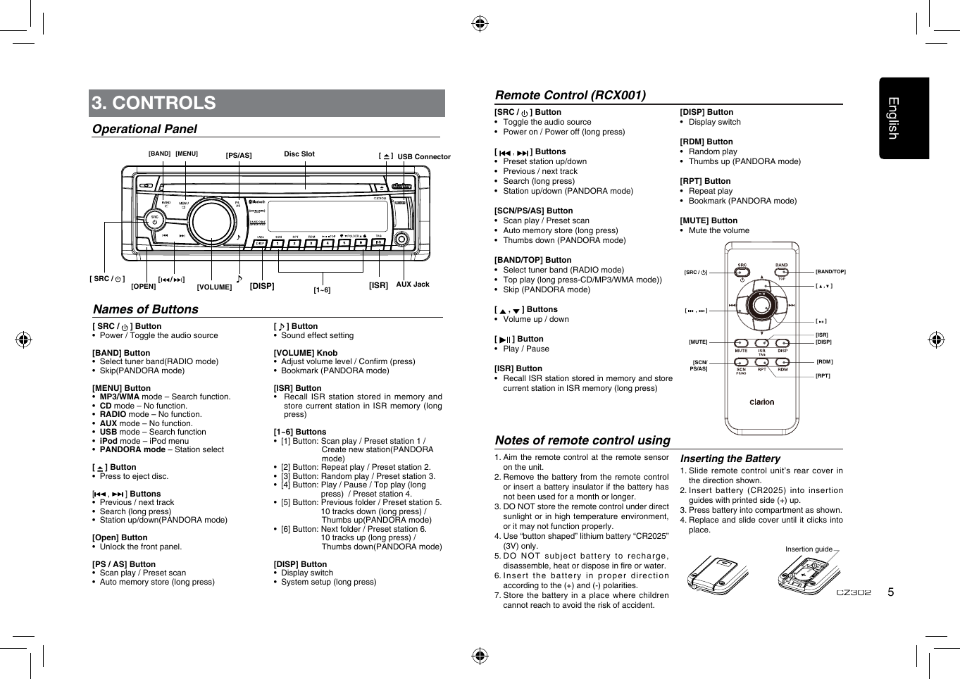 English5CZ3023. CONTROLSOperational Panel[ SRC /   ] Button•  Power / Toggle the audio source[BAND] Button•   Select tuner band(RADIO mode)•   Skip(PANDORA mode)[MENU] Button•  MP3/WMA mode – Search function.•  CD mode – No function.•  RADIO mode – No function.•  AUX mode – No function.•  USB mode – Search function•  iPod mode – iPod menu•  PANDORA mode – Station select[   ] Button•    Press to eject disc.[ ,   ] Buttons•    Previous / next track•    Search (long press)•    Station up/down(PANDORA mode)[Open] Button•   Unlock the front panel.[PS / AS] Button•   Scan play / Preset scan  •   Auto memory store (long press)[   ] Button•  Sound effect setting[VOLUME] Knob •   Adjust volume level / Conrm (press) •  Bookmark (PANDORA mode)[ISR] Button •   Recall  ISR station stored  in  memory and store current station in ISR memory  (long press)[1~6] Buttons •  [1] Button: Scan play / Preset station 1 /                                        Create new station(PANDORA                                          mode) •  [2] Button: Repeat play / Preset station 2.  •  [3] Button: Random play / Preset station 3. •  [4] Button:  Play / Pause / Top play (long        press)  / Preset station 4. •  [5] Button: Previous folder / Preset station 5.          10 tracks down (long press) /                           Thumbs up(PANDORA mode) •  [6] Button: Next folder / Preset station 6.           10 tracks up (long press) /                      Thumbs down(PANDORA mode)[DISP] Button•  Display switch •  System setup (long press)Names of Buttons[ SRC /   ]  [DISP]  [ISR] Disc SlotAUX JackUSB Connector[MENU][BAND][     /     ][1~6][     ][OPEN] [VOLUME]Remote Control (RCX001)Notes of remote control usingInserting the Battery1.  Slide  remote control unit’s  rear cover in the direction shown.2.  Insert  battery  (CR2025)  into  insertion guides with printed side (+) up.3.  Press battery into compartment as shown.4.  Replace and  slide cover until it  clicks into place.1.  Aim the remote control at  the remote sensor on the unit.2.  Remove the  battery from the  remote control or insert a battery insulator if the battery has not been used for a month or longer.3.  DO NOT store the remote control under direct sunlight or in high temperature environment, or it may not function properly.4.  Use “button shaped” lithium battery “CR2025” (3V) only.5.  DO NOT subject battery to recharge, disassemble, heat or dispose in re or water.6.  Insert the battery  in proper direction according to the (+) and (-) polarities.7.  Store the battery in a place  where children cannot reach to avoid the risk of accident.Insertion guide[SRC /   ] Button•  Toggle the audio source•   Power on / Power off (long press)[   ,   ] Buttons•  Preset station up/down•  Previous / next track•   Search (long press)•   Station up/down (PANDORA mode)[SCN/PS/AS] Button•   Scan play / Preset scan•  Auto memory store (long press)•  Thumbs down (PANDORA mode)[BAND/TOP] Button•  Select tuner band (RADIO mode)•  Top play (long press-CD/MP3/WMA mode))•  Skip (PANDORA mode)[   ,   ] Buttons•  Volume up / down[   ] Button•  Play / Pause[ISR] Button•   Recall ISR station stored in memory and store current station in ISR memory (long press)[DISP] Button•  Display switch[RDM] Button•  Random play•  Thumbs up (PANDORA mode)[RPT] Button•  Repeat play•  Bookmark (PANDORA mode)[MUTE] Button•  Mute the volume[    ,    ][     ][DISP][ISR][RDM][RPT][      ,      ][MUTE][SCN/PS/AS][SRC /  ] [BAND/TOP][PS/AS]