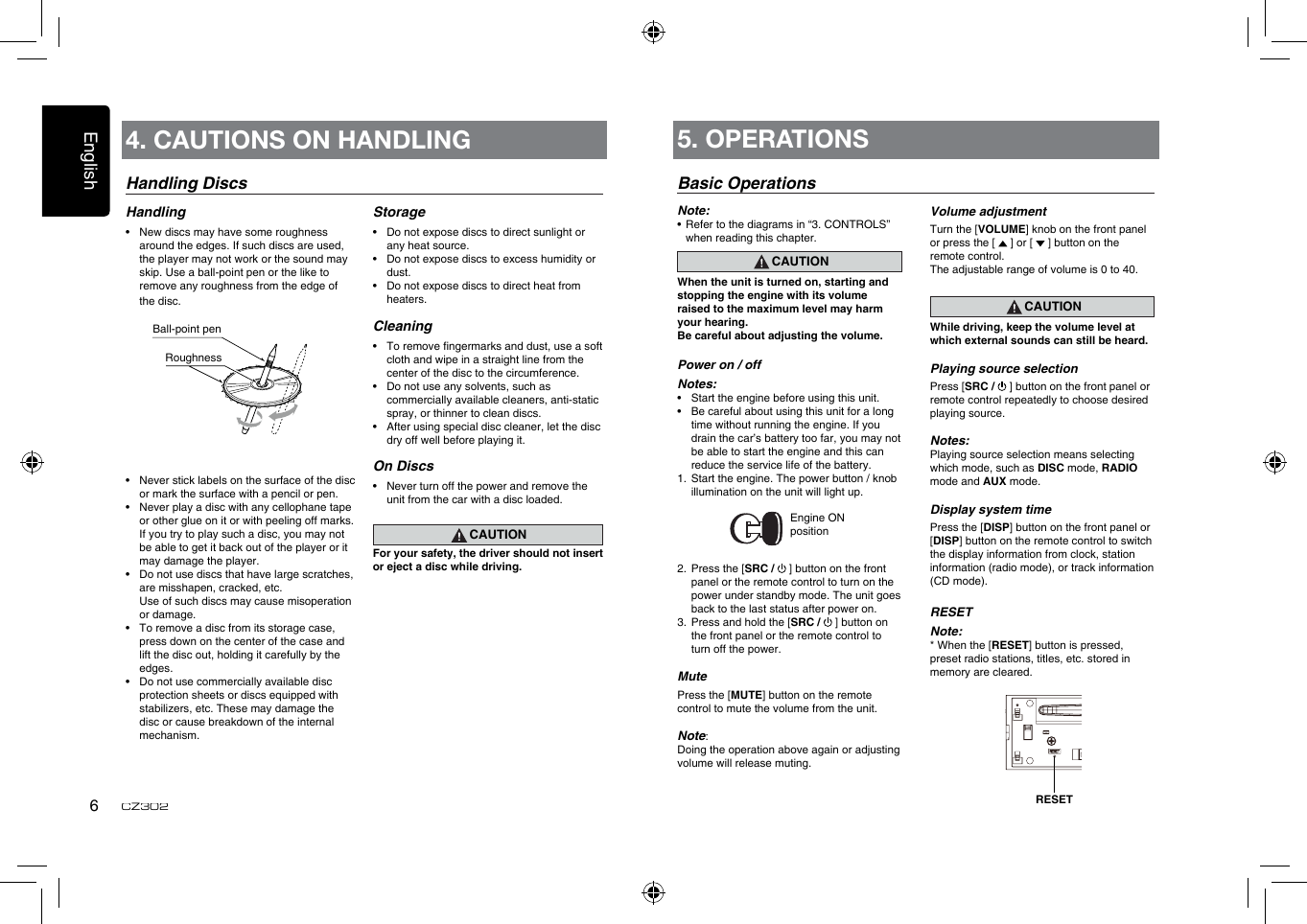 English6CZ302Handling DiscsHandling•  New discs may have some roughness around the edges. If such discs are used, the player may not work or the sound may skip. Use a ball-point pen or the like to remove any roughness from the edge of the disc.•  Never stick labels on the surface of the disc or mark the surface with a pencil or pen.•  Never play a disc with any cellophane tape or other glue on it or with peeling off marks. If you try to play such a disc, you may not be able to get it back out of the player or it may damage the player.•  Do not use discs that have large scratches, are misshapen, cracked, etc.   Use of such discs may cause misoperation or damage.•  To remove a disc from its storage case, press down on the center of the case and lift the disc out, holding it carefully by the edges.•  Do not use commercially available disc protection sheets or discs equipped with stabilizers, etc. These may damage the disc or cause breakdown of the internal mechanism.Storage•  Do not expose discs to direct sunlight or any heat source.•  Do not expose discs to excess humidity or dust.•  Do not expose discs to direct heat from heaters.Cleaning•  To remove ngermarks and dust, use a soft cloth and wipe in a straight line from the center of the disc to the circumference.•  Do not use any solvents, such as commercially available cleaners, anti-static spray, or thinner to clean discs.•  After using special disc cleaner, let the disc dry off well before playing it.On Discs•  Never turn off the power and remove the unit from the car with a disc loaded.CAUTIONFor your safety, the driver should not insert or eject a disc while driving.Ball-point pen Roughness4. CAUTIONS ON HANDLING 5. OPERATIONSBasic OperationsNote:•   Refer to the diagrams in “3. CONTROLS” when reading this chapter.CAUTIONWhen the unit is turned on, starting and stopping the engine with its volume raised to the maximum level may harm your hearing. Be careful about adjusting the volume.Power on / offNotes:•  Start the engine before using this unit.•  Be careful about using this unit for a long time without running the engine. If you drain the car’s battery too far, you may not be able to start the engine and this can reduce the service life of the battery.1.  Start the engine. The power button / knob illumination on the unit will light up.                 Engine ON position2.  Press the [SRC /   ] button on the front panel or the remote control to turn on the power under standby mode. The unit goes back to the last status after power on.3.  Press and hold the [SRC /   ] button on the front panel or the remote control to turn off the power.MutePress the [MUTE] button on the remote control to mute the volume from the unit.Note: Doing the operation above again or adjusting volume will release muting.Volume adjustmentTurn the [VOLUME] knob on the front panel or press the [   ] or [   ] button on the remote control.The adjustable range of volume is 0 to 40.CAUTIONWhile driving, keep the volume level at which external sounds can still be heard.Playing source selectionPress [SRC /   ] button on the front panel or remote control repeatedly to choose desired playing source.Notes:Playing source selection means selecting which mode, such as DISC mode, RADIO mode and AUX mode.Display system timePress the [DISP] button on the front panel or [DISP] button on the remote control to switch the display information from clock, station information (radio mode), or track information (CD mode).RESETNote:* When the [RESET] button is pressed, preset radio stations, titles, etc. stored in memory are cleared.RESET