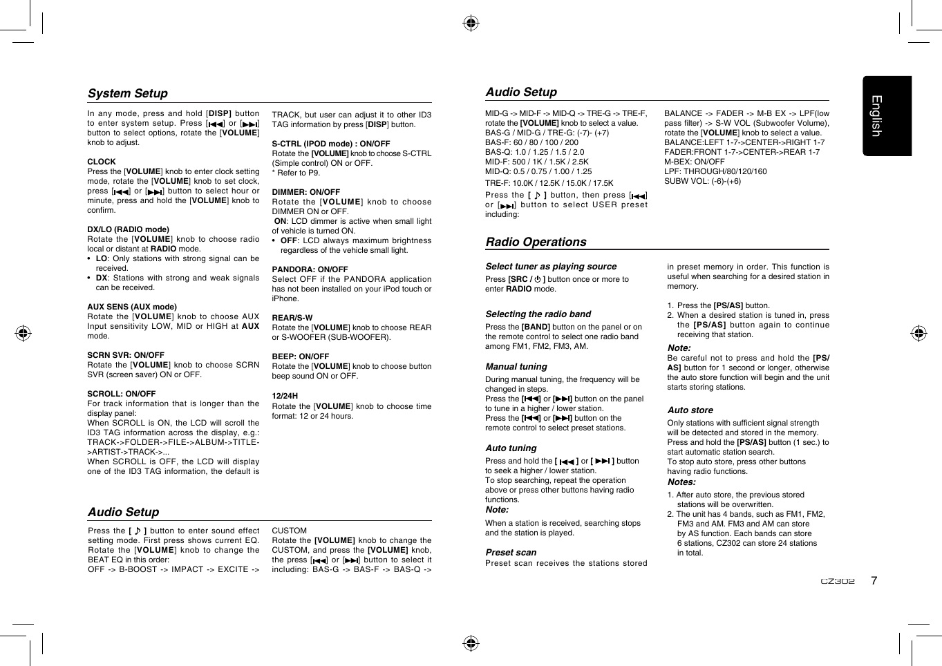 English7CZ302System SetupTRACK, but user can adjust it  to other ID3 TAG information by press [DISP] button.S-CTRL (IPOD mode) : ON/OFFRotate the [VOLUME] knob to choose S-CTRL (Simple control) ON or OFF.* Refer to P9.DIMMER: ON/OFFRotate the [VOLUME] knob to choose DIMMER ON or OFF.  ON: LCD dimmer  is active when small light of vehicle is turned ON.•   OFF: LCD always maximum brightness regardless of the vehicle small light.PANDORA: ON/OFFSelect OFF if the PANDORA application has not been installed on your iPod touch or iPhone.REAR/S-WRotate the [VOLUME] knob to choose REAR or S-WOOFER (SUB-WOOFER).BEEP: ON/OFFRotate the [VOLUME] knob to choose button beep sound ON or OFF.12/24HRotate the  [VOLUME]  knob to choose  time format: 12 or 24 hours.In any mode, press and hold  [DISP] button to enter system setup. Press [ ]  or  [ ] button to select options, rotate the  [VOLUME] knob to adjust. CLOCKPress the [VOLUME] knob to enter clock setting mode, rotate the [VOLUME] knob to set clock, press [ ] or [ ] button to  select hour or minute, press and hold the [VOLUME]  knob to conrm.DX/LO (RADIO mode)Rotate the [VOLUME] knob to choose  radio local or distant at RADIO mode.•   LO: Only  stations with strong  signal can be received.•   DX: Stations  with strong and  weak signals can be received.AUX SENS (AUX mode)Rotate the [VOLUME] knob to choose AUX Input sensitivity LOW, MID or HIGH  at AUX mode.SCRN SVR: ON/OFFRotate the [VOLUME] knob to choose  SCRN SVR (screen saver) ON or OFF.SCROLL: ON/OFFFor track information that is longer  than the display panel:When SCROLL is ON, the LCD  will scroll the ID3 TAG  information  across  the display, e.g.: TRACK-&gt;FOLDER-&gt;FILE-&gt;ALBUM-&gt;TITLE-&gt;ARTIST-&gt;TRACK-&gt;...When SCROLL is OFF, the LCD  will display one of the ID3 TAG information,  the default is Select tuner as playing sourcePress [SRC /   ] button once or more to enter RADIO mode.  Selecting the radio bandPress the [BAND] button on the panel or on the remote control to select one radio band among FM1, FM2, FM3, AM.Manual tuningDuring manual tuning, the frequency will be changed in steps.Press the [ ] or [ ] button on the panel to tune in a higher / lower station.Press the [ ] or [ ] button on the remote control to select preset stations.Auto tuningPress and hold the [   ] or [   ] button  to seek a higher / lower station.To stop searching, repeat the operation above or press other buttons having radio functions.Note:When a station is received, searching stops and the station is played.Preset scanPreset scan receives the stations stored Radio Operationsin preset memory in order. This  function is useful when searching for a desired station in memory.1.  Press the [PS/AS] button.2.  When  a desired station  is tuned in, press the  [PS/AS] button again to continue receiving that station.Note: Be careful  not to press  and hold the  [PS/AS] button for 1 second or longer, otherwise the auto store function will begin and the unit starts storing stations.Auto storeOnly stations with sufcient signal strength will be detected and stored in the memory.Press and hold the [PS/AS] button (1 sec.) to start automatic station search.To stop auto store, press other buttons having radio functions.Notes:1. After auto store, the previous stored stations will be overwritten.2. The unit has 4 bands, such as FM1, FM2, FM3 and AM. FM3 and AM can store by AS function. Each bands can store 6 stations, CZ302 can store 24 stations in total.Press the [    ]  button to enter  sound effect setting mode. First press shows current  EQ. Rotate  the  [VOLUME]  knob  to  change  the BEAT EQ in this order:OFF -&gt; B-BOOST -&gt; IMPACT -&gt;  EXCITE -&gt; Audio SetupAudio SetupCUSTOMRotate the [VOLUME] knob to change  the CUSTOM, and press  the [VOLUME]  knob, the  press [ ] or  [ ] button to  select  it including: BAS-G -&gt; BAS-F -&gt; BAS-Q  -&gt; MID-G -&gt; MID-F -&gt; MID-Q -&gt; TRE-G -&gt; TRE-F, rotate the [VOLUME] knob to select a value.BAS-G / MID-G / TRE-G: (-7)- (+7)BAS-F: 60 / 80 / 100 / 200BAS-Q: 1.0 / 1.25 / 1.5 / 2.0MID-F: 500 / 1K / 1.5K / 2.5KMID-Q: 0.5 / 0.75 / 1.00 / 1.25TRE-F: 10.0K / 12.5K / 15.0K / 17.5KPress the [    ] button,  then press [ ] or  [ ]  b utton  to   se lec t  U SER  pr eset including:BALANCE -&gt; FADER -&gt; M-B EX  -&gt; LPF(low pass lter) -&gt; S-W VOL (Subwoofer Volume), rotate the [VOLUME] knob to select a value.BALANCE:LEFT 1-7-&gt;CENTER-&gt;RIGHT 1-7FADER:FRONT 1-7-&gt;CENTER-&gt;REAR 1-7M-BEX: ON/OFFLPF: THROUGH/80/120/160SUBW VOL: (-6)-(+6)