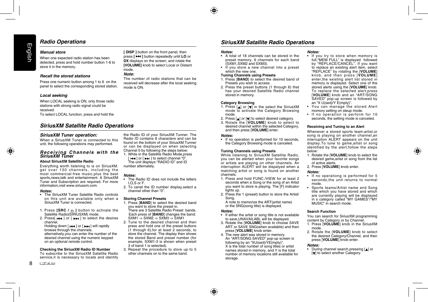 English8CZ302Manual storeWhen one expected radio station has been detected, press and hold number button 1-6 to store it in the memory.Recall the stored stationsPress one numeric button among 1 to 6  on the panel to select the corresponding stored station.Local seekingWhen LOCAL seeking is ON, only those radio stations with strong radio signal could be received.To select LOCAL function, press and hold the [ DISP ] button on the front panel, then press [   ] button repeatedly until LO or DX displays on the screen, and rotate the [VOLUME] knob to select Local or Distant mode.Note:The number of radio stations that  can be received will decrease after the local seeking mode is ON.Radio OperationsSiriusXM Satallite Radio OperationsSiriusXM Satallite Radio OperationsSiriusXM Tuner operation:When a SiriusXM Tuner is connected  to this unit, the following operations may performed.Receiving Channels with the SiriusXM TunerAbout SiriusXM Satellite RadioEverything worth listening  to is on  SiriusXM. get over 130 channels, including  the most commercial-free music,plus the best sports,news,talk and entertainment. A SiriusXM Tuner and Subscription are required. For  more information,visit www.siriusxm.com.Notes:•    The SiriusXM  Tuner Satellite Radio controls on this unit are available only  when a SiriusXM Tuner is connected.1.   Press  [SRC  /    ]  button  to  activate  the Satellite Radio(SIRIUSXM) mode.2.   Press[   ] or  [   ] to  select  the desires channel.  Holding down [   ] or [   ] will rapidly     browse through the channels.  alternatively,you can enter the number of the    desired channel using the numeric keypad    on an optional remote control. Checking the SiriusXM Radio ID NumberTo subscribe to the SiriusXM Satellite  Radio service,it is necessary to locate and  identify the Radio ID of your SiriusXM  Tunner. The Radio ID contains 8 characters and  can be found on the bottom of your SiriusXM Tunner or can be displayed on when  selecting Channel 0 by following the steps below:1.   While in the Satellite Radio Mode,press  [   ] or [   ] to select channel “0”.  The unit displays “RADIO ID” and ID   number alternately.Notes:•    The Radio ID does not include the letters I,O,S or F.2.   To canel the  ID number display,select  a channel other than “0”.Storing Channel Presets1.   Press [BAND] to select  the desired band you want to store the preset in.  There are 3 Satellite Radio Preset  bands.        Each press of [BAND] changes the band:    SXM1 -&gt; SXM2 -&gt; SXM3 -&gt; SXM12.  Tune to  the desired channel  and then press and hold one of the  preset buttons (1 through 6),for at least 2  seconds, to store the channel. The display then shows the stored Band and preset number  (for example, SXM1-3 is shown when preset 3 of band 1 is selected).3.   Repeat the  procedure to store up to 5 other channels on to the same band.Notes:•    A  total of 18  channels can be stored in the preset memory, 6 channels for each  band (SXM1,SXM2 and SXM3).•    If you store a new  channel into a  preset which the new one.Tuning Channels using Presets1.   Press [BAND]  to select  the desired  band  of Presets you wish to access.2.  Press the  preset buttons (1  through 6) that has your desired Satellite Radio channel stored in memory.Category Browsing1.   Press [ ] or [ ]  in the select  the SiriusXM mode to activate the Category Browsing mode.2.   Press [ ] or [ ] to select desired category.3.  Rotate  the [VOLUME] knob to  select to desired channel within the selected Category, and then press [VOLUME] enter.Notes:•    If no  operation is perfprmed  for 10 seconds, the Category Browsing mode is canceled.Tuning Channels using PresetsWhile listening to  SiriusXM Satellite Radio, you can be alerted when your  favorite songs or  artists  are  playing  on  other  channels.  An interruption ALERT will be dispalyed when a matching artist or  song is found  on another channels. 1.   Press and hold FUNC./VIEW for at  least 2 seconds when a Song or the song of an Artist you want to store is playing. The [F] indicator lights up.2.   Press the 1 (preset) button to store the Artist/Song.  A note to memorize the ART(artist name)    or the SNG(song title) is displayed.Notes:•    If either the artist or song title is not available to save,UNAVAILABL will be displayed.3.   Rotate the [VOLUME] knob to choose SAVE ART or SAVE SNG(when available) and then press [VOLUME] knob enter.4.   The new alert was stored in memory.  An “ART/SONG SAVED” pop-up screen is    following by an “XU(sed)/YE(mpty)”.  X is the total number of song titles or artist    names stored in memory, and Y is the total    number of memory locations still available for    storage.Notes:•    If  you  try  to  store  when  memory  is full,“MEM FULL” is displayed  followed by “REPLACE/CANCEL”. If you want to replace an existing alert item,  select “REPLACE” by rotating  the [VOLUME] knob, and then press [VOLUME] enter,the existing alert  list stored in memory is displayed. Select one of  the stored alerts using the [VOLUME] knob.To replace the selected alert,press [VOLUME] knob and  an “ART/SONG SAVED” pop-up screen is followed by an “X U(sed)/Y E(mpty)”.•    You can manage the stored  Alert momory setting on steup mode.•    I f  n o  ope ra ti on  i s  p er fo rm   fo r  10 seconds, the setting mode is canceled.Receiving and Tuning to an AlertWhenever a stored sports team,artist,or song is playing on another channel,an interruption ALERT appears on the unit display.To tune to game,aitist or song identified by the alert,follow the steps below:1.   Rotate the [VOLUME] knob to select the desired game,artist or song from the list of active alerts.2.   Press [VOLUME] knob enter.Notes:•    If  no  operationg  is  performed  for  5 seconds,the unit  returns to normal mode.•    Sports teams/Artist name and Song title which you have stored and  which are currently playing will be displayed in s category called “MY GAMES”/“MY MUSIC” in search mode.Search FunctionYou can search for SiriusXM programming content by Category or by Channel.1.   Press [VOLUME] knob in the SiriusXM mode.2.   Rotate the [VOLUME] knob  to select the desired Category/Channel, and then press [VOLUME] knob enter.Notes:•    During channel search,pressing [ ] or   [ ] to select another Category.