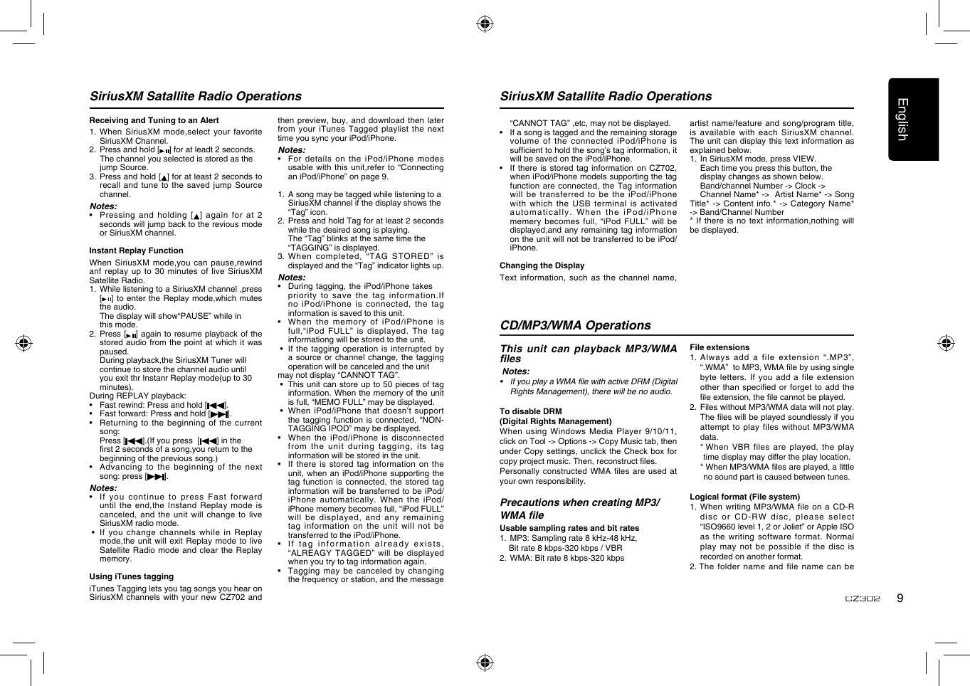 English9CZ302SiriusXM Satallite Radio Operations SiriusXM Satallite Radio OperationsReceiving and Tuning to an Alert1.  When SiriusXM  mode,select your favorite SiriusXM Channel.2.   Press and hold [ ] for at leadt 2 seconds.  The channel you selected is stored as the    jump Source.3.   Press and hold [ ] for at least 2 seconds to recall and  tune to the  saved  jump Source channel.Notes:•    Pressing and  holding [ ] again for  at 2 seconds will jump back to the revious mode or SiriusXM channel.Instant Replay FunctionWhen SiriusXM mode,you can pause,rewind anf replay up to 30 minutes  of live SiriusXM Satellite Radio.1.   While listening to a SiriusXM channel ,press [] to enter the Replay mode,which  mutes the audio. The display will show“PAUSE” while in      this mode.2.   Press [ ] again to resume playback of the stored audio from the point at  which it was paused.  During playback,the SiriusXM Tuner will     continue to store the channel audio until     you exit thr Instanr Replay mode(up to 30    minutes).During REPLAY playback:•    Fast rewind: Press and hold [ ].•      Fast forward: Press and hold [ ].•      Returning  to the beginning of the current song:  Press [ ].(If you press  [ ] in the      rst 2 seconds of a song,you return to the    beginning of the previous song.)•      Advancing  to  the  beginning  of  the  next song: press [ ].Notes:•    If you  continue to press  Fast forward until the end,the Instand Replay mode  is canceled, and the unit will change  to live SiriusXM radio mode. •    If you  change channels while  in Replay mode,the unit will  exit Replay mode  to live Satellite Radio mode  and clear the  Replay memory.Using iTunes taggingiTunes Tagging lets you tag songs you hear on SiriusXM channels with your new CZ702  and then preview, buy,  and download then  later from your iTunes Tagged playlist the  next time you sync your iPod/iPhone.Notes:•    For  details on the iPod/iPhone  modes usable with this unit,refer to “Connecting an iPod/iPhone” on page 9.1.   A song may be tagged while listening to a  SiriusXM channel if the display shows the    “Tag” icon.2.   Press and hold Tag for at least 2 seconds  while the desired song is playing.  The “Tag” blinks at the same time the      “TAGGING” is displayed.3.   When  completed,  “TAG  STORED”  is displayed and the “Tag” indicator lights up.Notes:•   During tagging, the  iPod/iPhone takes  priority  to  save  the  tag  information.If no iPod/iPhone is connected, the tag information is saved to this unit.•   When  the memory of iPod/iPhone is full,“iPod FULL” is  displayed. The tag informationg will be stored to the unit. •   If the  tagging operation is interrupted  by a source or channel change, the  tagging operation will be canceled and the unit may not display “CANNOT TAG”. •   This unit can  store up to 50 pieces  of tag information. When the memory of the unit is full, “MEMO FULL” may be displayed. •   When iPod/iPhone  that doesn’t support the tagging function is connected, “NON-TAGGING IPOD” may be displayed.•    When the  iPod/iPhone is disconnected from the unit during tagging, its  tag information will be stored in the unit.•    If there  is stored tag  information on the unit, when an iPod/iPhone supporting the tag function is connected, the stored  tag information will be transferred to be  iPod/iPhone automatically. When the iPod/iPhone memery becomes full, “iPod FULL” will be displayed, and any remaining tag information on the unit will not be transferred to the iPod/iPhone.•    If tag information  already exists, “ALREAGY TAGGED” will be displayed when you try to tag information again.•    Tagging may be canceled by  changing the frequency or station, and the message “CANNOT TAG” ,etc, may not be displayed.•    If a song is tagged and the remaining storage volume of the connected iPod/iPhone  is sufcient to hold the song’s tag information, it will be saved on the iPod/iPhone.•    If  there is stored  tag information on CZ702, when iPod/iPhone models supporting the tag function are connected,  the Tag information will be transferred to be the  iPod/iPhone with which the USB terminal is  activated automatically. When the  iPod/iPhone memery becomes full, “iPod FULL” will  be displayed,and any remaining tag information on the unit will not be transferred to be iPod/iPhone. Changing the DisplayText information, such  as the channel  name, artist name/feature and song/program title, is available with each SiriusXM channel. The unit can  display this text information  as explained below.1.   In SiriusXM mode, press VIEW.  Each time you press this button, the      display changes as shown below.  Band/channel Number -&gt; Clock -&gt;      Channel Name* -&gt;  Artist Name* -&gt; Song Title* -&gt; Content info.* -&gt; Category  Name* -&gt; Band/Channel Number* If there is no text  information,nothing will be displayed.File extensions1.  Always add  a file extension  “.MP3”, “.WMA”  to MP3, WMA le by using single byte letters. If you add a  file extension other than specied  or forget to  add the le extension, the le cannot be played.2.   Files without MP3/WMA data will not play. The les will be played soundlessly if you attempt to play files without MP3/WMA data.  *  When  VBR files are played, the play time display may differ the play location.  *  When MP3/WMA les are played, a little no sound part is caused between tunes.Logical format (File system)1.  When writing MP3/WMA file on a  CD-R disc or CD-RW disc, please select “ISO9660 level 1, 2 or Joliet” or Apple ISO as the writing software format. Normal play  may  not  be  possible  if the  disc  is recorded on another format.2.  The folder name  and file name  can be This unit can playback MP3/WMA les Notes:• IfyouplayaWMAfilewithactiveDRM(DigitalRightsManagement),therewillbenoaudio.To disable DRM (Digital Rights Management) When  using Windows Media Player 9/10/11, click on Tool -&gt; Options -&gt; Copy Music tab, then under Copy settings, unclick the Check  box for copy project music. Then, reconstruct les.Personally constructed WMA files  are used at your own responsibility.Precautions when creating MP3/WMA leUsable sampling rates and bit rates1.   MP3: Sampling rate 8 kHz-48 kHz,     Bit rate 8 kbps-320 kbps / VBR 2.  WMA: Bit rate 8 kbps-320 kbpsCD/MP3/WMA Operations