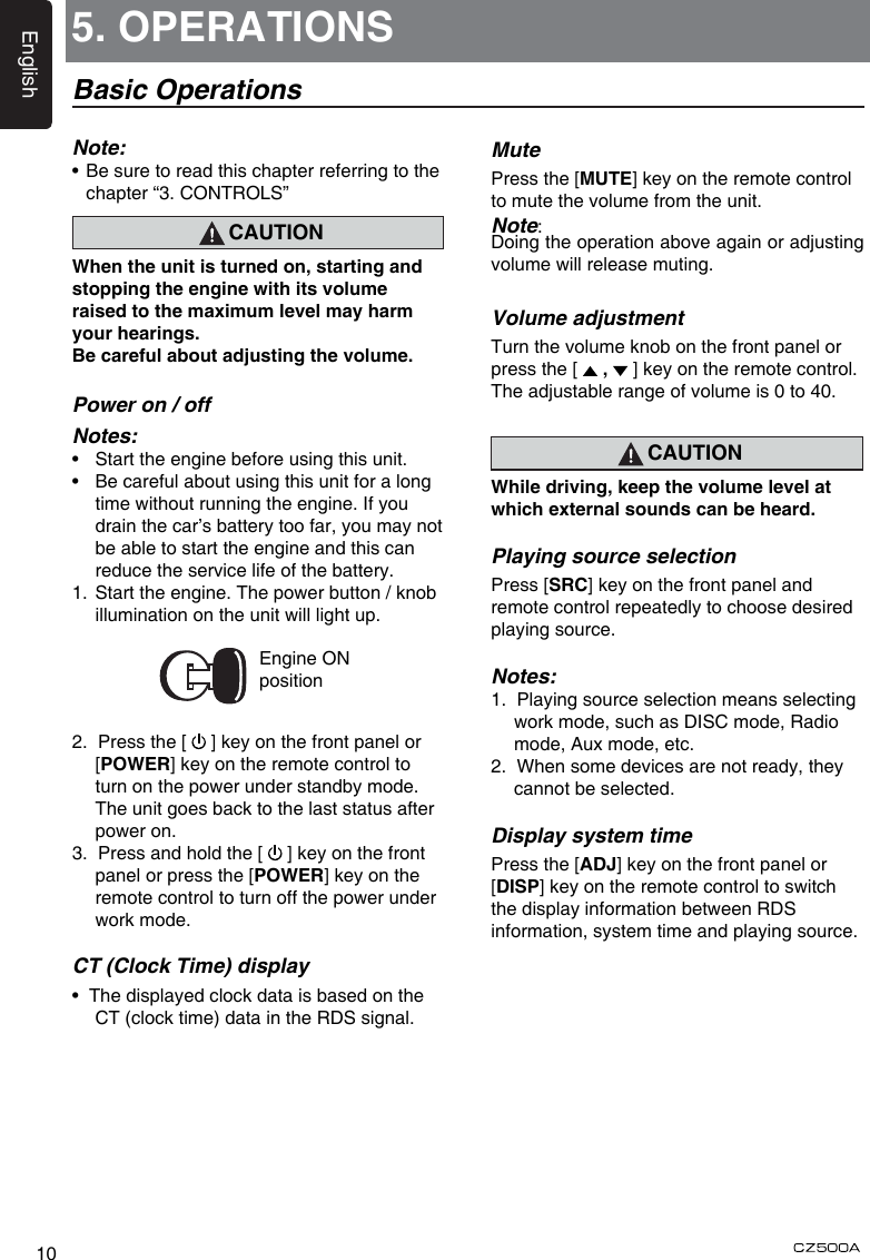 English105. OPERATIONSBasic OperationsNote:•   Be sure to read this chapter referring to the chapter “3. CONTROLS”CAUTIONWhen the unit is turned on, starting and stopping the engine with its volume raised to the maximum level may harm your hearings. Be careful about adjusting the volume.Power on / offNotes:•  Start the engine before using this unit.•  Be careful about using this unit for a long time without running the engine. If you drain the car’s battery too far, you may not be able to start the engine and this can reduce the service life of the battery.1.  Start the engine. The power button / knob illumination on the unit will light up.                 Engine ON position2.  Press the [   ] key on the front panel or [POWER] key on the remote control to turn on the power under standby mode. The unit goes back to the last status after power on.3.  Press and hold the [   ] key on the front panel or press the [POWER] key on the remote control to turn off the power under work mode.CT (Clock Time) display•  The displayed clock data is based on the CT (clock time) data in the RDS signal.MutePress the [MUTE] key on the remote control to mute the volume from the unit.Note: Doing the operation above again or adjusting volume will release muting.Volume adjustmentTurn the volume knob on the front panel or press the [   ,   ] key on the remote control.The adjustable range of volume is 0 to 40.CAUTIONWhile driving, keep the volume level at which external sounds can be heard.Playing source selectionPress [SRC] key on the front panel and remote control repeatedly to choose desired playing source.Notes:1.  Playing source selection means selecting work mode, such as DISC mode, Radio mode, Aux mode, etc.2.  When some devices are not ready, they cannot be selected. Display system timePress the [ADJ] key on the front panel or [DISP] key on the remote control to switch the display information between RDS information, system time and playing source.