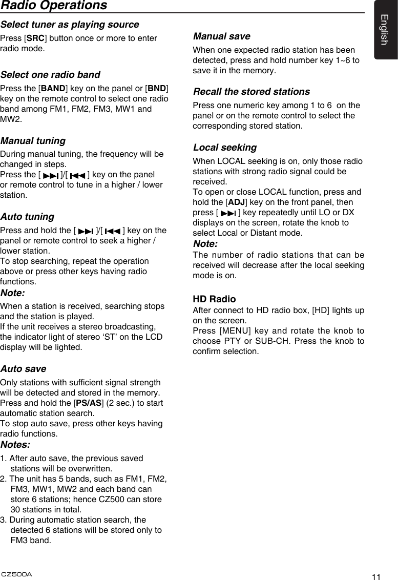 11EnglishSelect tuner as playing sourcePress [SRC] button once or more to enter radio mode.  Select one radio bandPress the [BAND] key on the panel or [BND] key on the remote control to select one radio band among FM1, FM2, FM3, MW1 and MW2.Manual tuningDuring manual tuning, the frequency will be changed in steps.Press the [   ]/[   ] key on the panel or remote control to tune in a higher / lower station.Auto tuningPress and hold the [   ]/[   ] key on the panel or remote control to seek a higher / lower station.To stop searching, repeat the operation above or press other keys having radio functions.Note:When a station is received, searching stops and the station is played.If the unit receives a stereo broadcasting, the indicator light of stereo ‘ST’ on the LCD display will be lighted.Auto saveOnly stations with sufcient signal strength will be detected and stored in the memory.Press and hold the [PS/AS] (2 sec.) to start automatic station search.To stop auto save, press other keys having radio functions.Notes:1. After auto save, the previous saved stations will be overwritten.2. The unit has 5 bands, such as FM1, FM2, FM3, MW1, MW2 and each band can store 6 stations; hence CZ500 can store 30 stations in total.3. During automatic station search, the detected 6 stations will be stored only to FM3 band.Radio OperationsManual saveWhen one expected radio station has been detected, press and hold number key 1~6 to save it in the memory.Recall the stored stationsPress one numeric key among 1 to 6  on the panel or on the remote control to select the corresponding stored station.Local seekingWhen LOCAL seeking is on, only those radio stations with strong radio signal could be received.To open or close LOCAL function, press and hold the [ADJ] key on the front panel, then press [   ] key repeatedly until LO or DX displays on the screen, rotate the knob to select Local or Distant mode.Note:The number of radio stations that can be received will decrease after the local seeking mode is on.HD RadioAfter connect to HD radio box, [HD] lights up on the screen.Press [MENU] key and rotate the knob to choose PTY or SUB-CH. Press the knob to conrm selection. 
